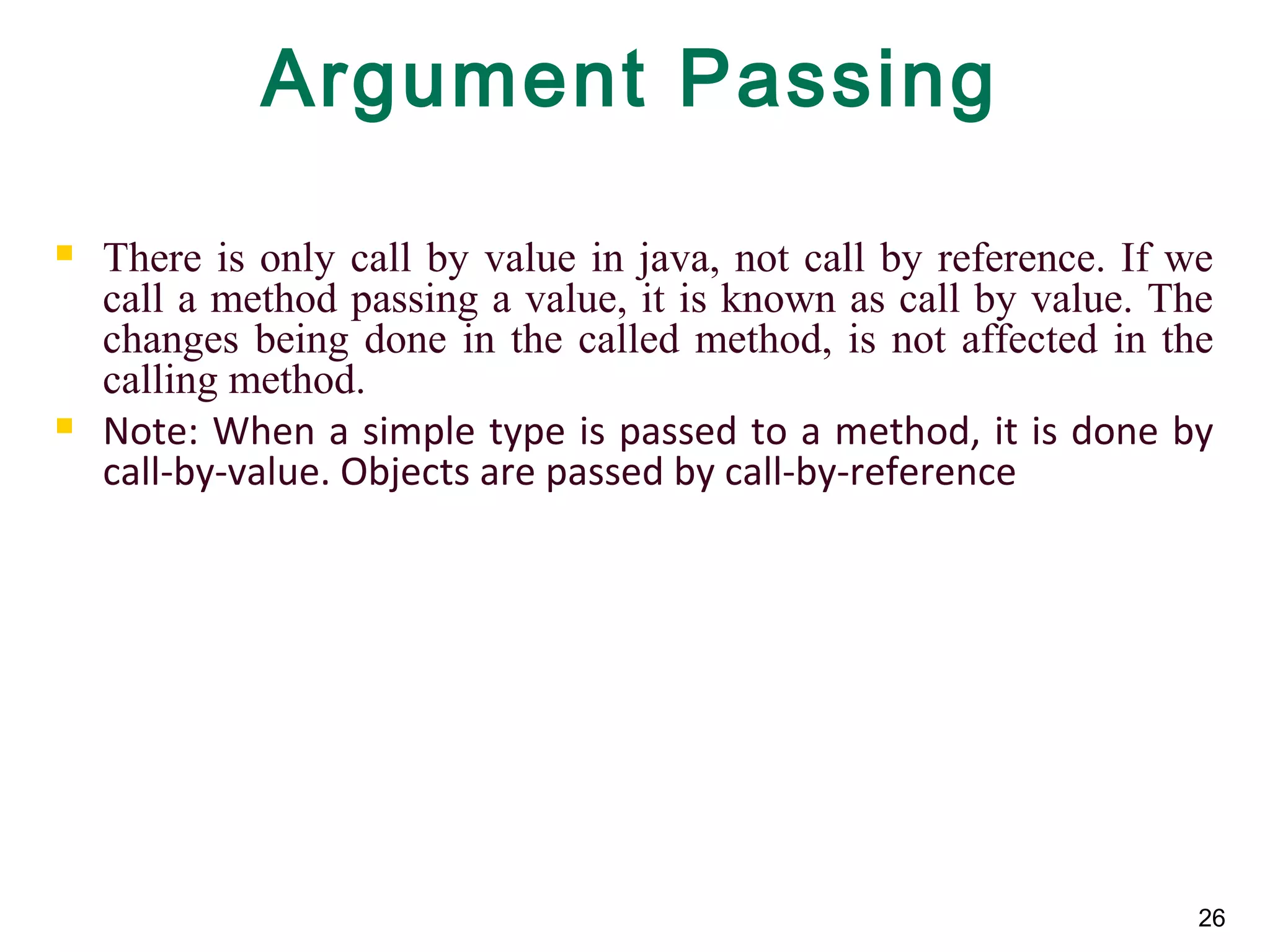 26
Argument Passing
 There is only call by value in java, not call by reference. If we
call a method passing a value, it is known as call by value. The
changes being done in the called method, is not affected in the
calling method.
 Note: When a simple type is passed to a method, it is done by
call-by-value. Objects are passed by call-by-reference
 