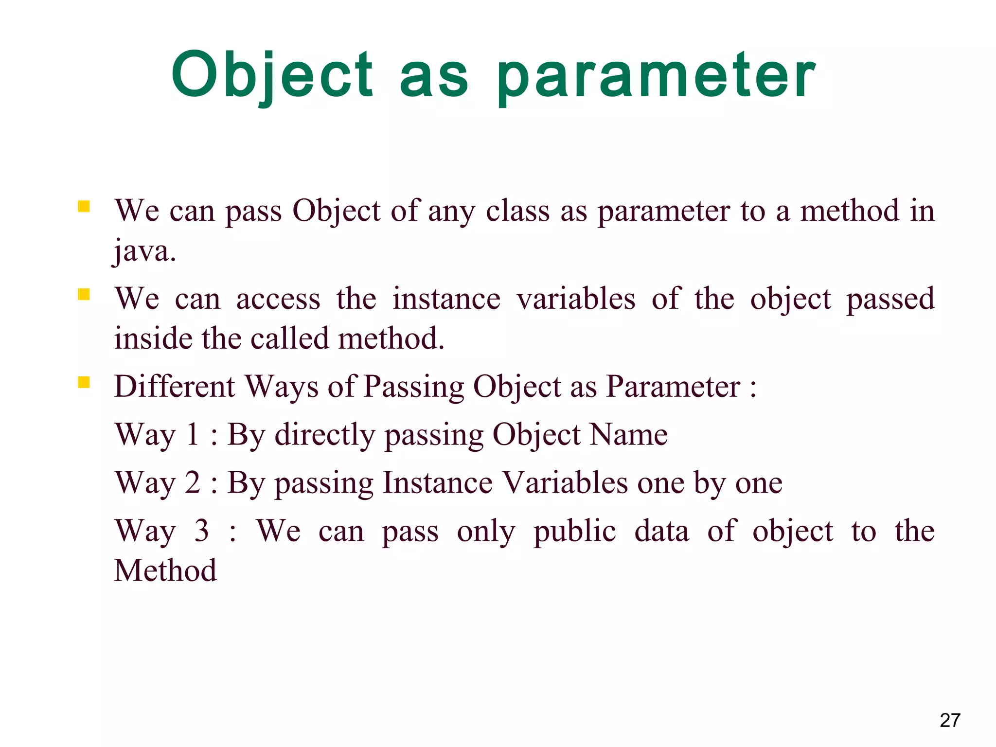 27
Object as parameter
 We can pass Object of any class as parameter to a method in
java.
 We can access the instance variables of the object passed
inside the called method.
 Different Ways of Passing Object as Parameter :
Way 1 : By directly passing Object Name
Way 2 : By passing Instance Variables one by one
Way 3 : We can pass only public data of object to the
Method
 
