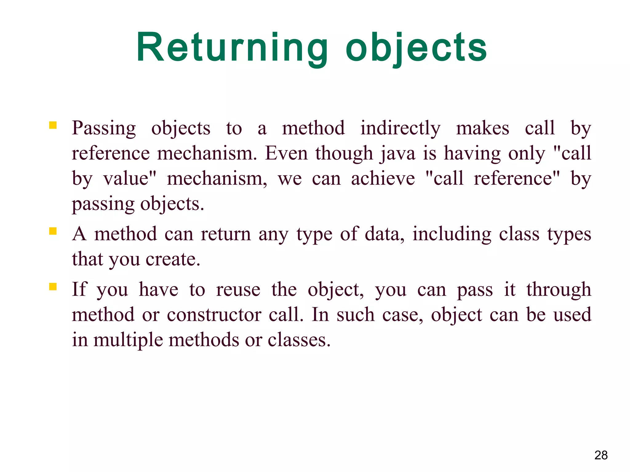 28
Returning objects
 Passing objects to a method indirectly makes call by
reference mechanism. Even though java is having only "call
by value" mechanism, we can achieve "call reference" by
passing objects.
 A method can return any type of data, including class types
that you create.
 If you have to reuse the object, you can pass it through
method or constructor call. In such case, object can be used
in multiple methods or classes.
 