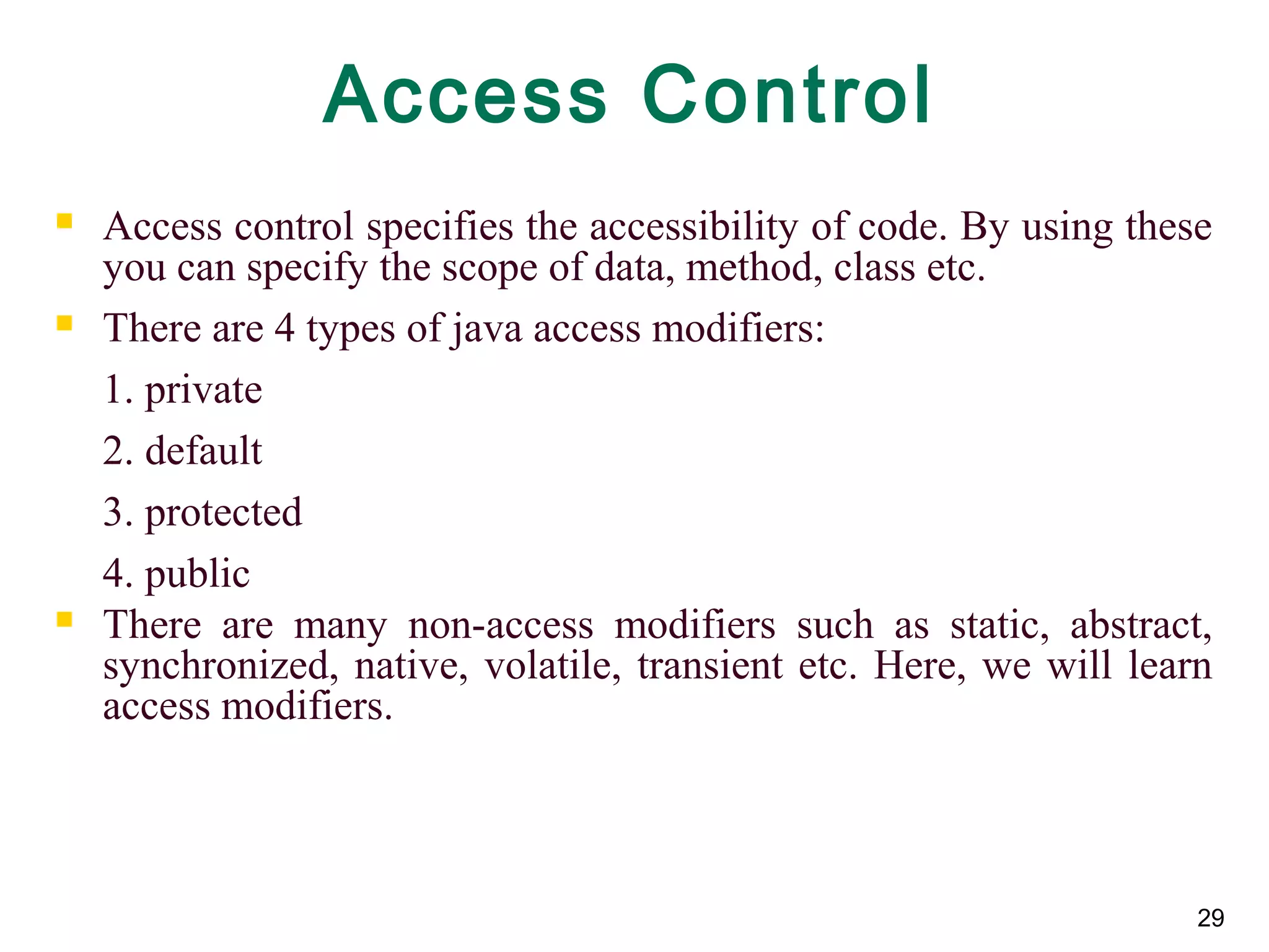 29
Access Control
 Access control specifies the accessibility of code. By using these
you can specify the scope of data, method, class etc.
 There are 4 types of java access modifiers:
1. private
2. default
3. protected
4. public
 There are many non-access modifiers such as static, abstract,
synchronized, native, volatile, transient etc. Here, we will learn
access modifiers.
 
