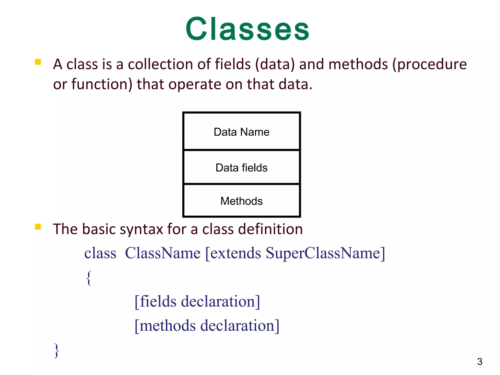 3
Classes
 A class is a collection of fields (data) and methods (procedure
or function) that operate on that data.
 The basic syntax for a class definition
class ClassName [extends SuperClassName]
{
[fields declaration]
[methods declaration]
}
Data Name
Data fields
Methods
 