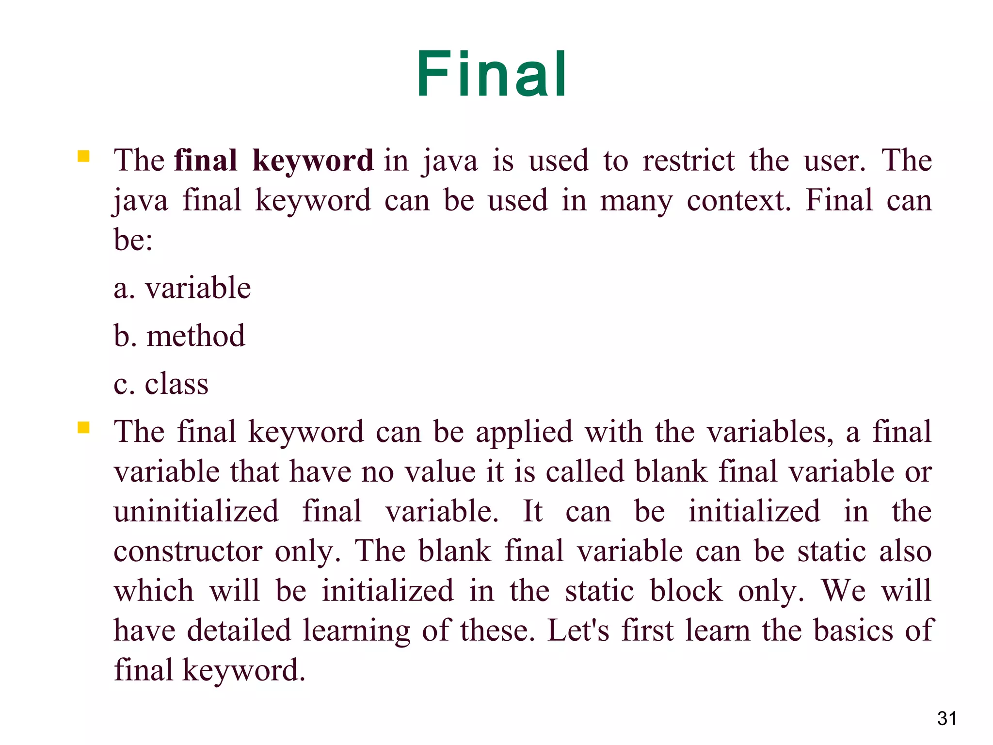 31
Final
 The final  keyword in java is used to restrict the user. The
java final keyword can be used in many context. Final can
be:
a. variable
b. method
c. class
 The final keyword can be applied with the variables, a final
variable that have no value it is called blank final variable or
uninitialized final variable. It can be initialized in the
constructor only. The blank final variable can be static also
which will be initialized in the static block only. We will
have detailed learning of these. Let's first learn the basics of
final keyword.
 