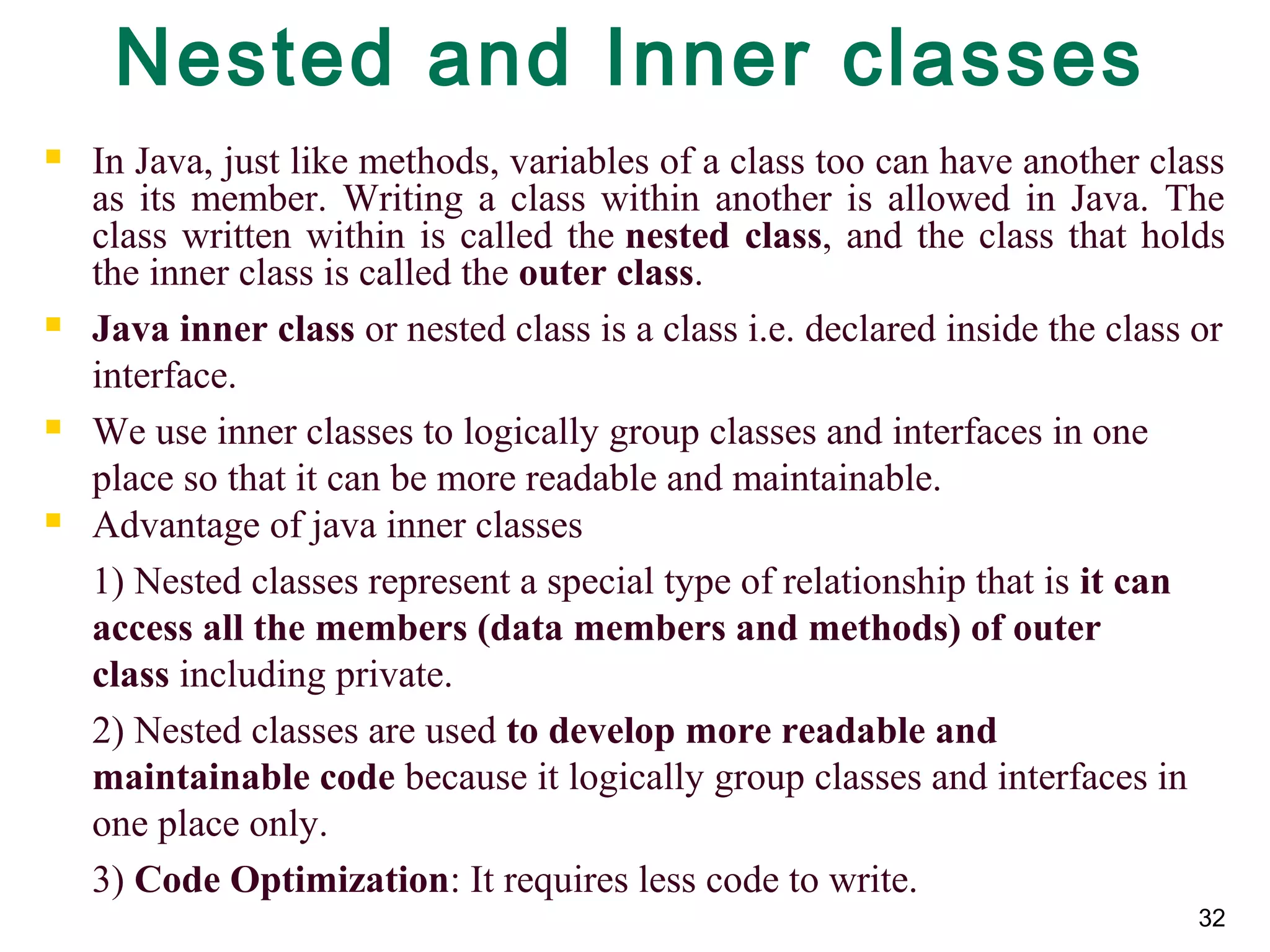 32
Nested and Inner classes
 In Java, just like methods, variables of a class too can have another class
as its member. Writing a class within another is allowed in Java. The
class written within is called the nested class, and the class that holds
the inner class is called the outer class.
 Java inner class or nested class is a class i.e. declared inside the class or
interface.
 We use inner classes to logically group classes and interfaces in one
place so that it can be more readable and maintainable.
 Advantage of java inner classes
1) Nested classes represent a special type of relationship that is it can 
access all the members (data members and methods) of outer 
class including private.
2) Nested classes are used to develop more readable and 
maintainable code because it logically group classes and interfaces in
one place only.
3) Code Optimization: It requires less code to write.
 