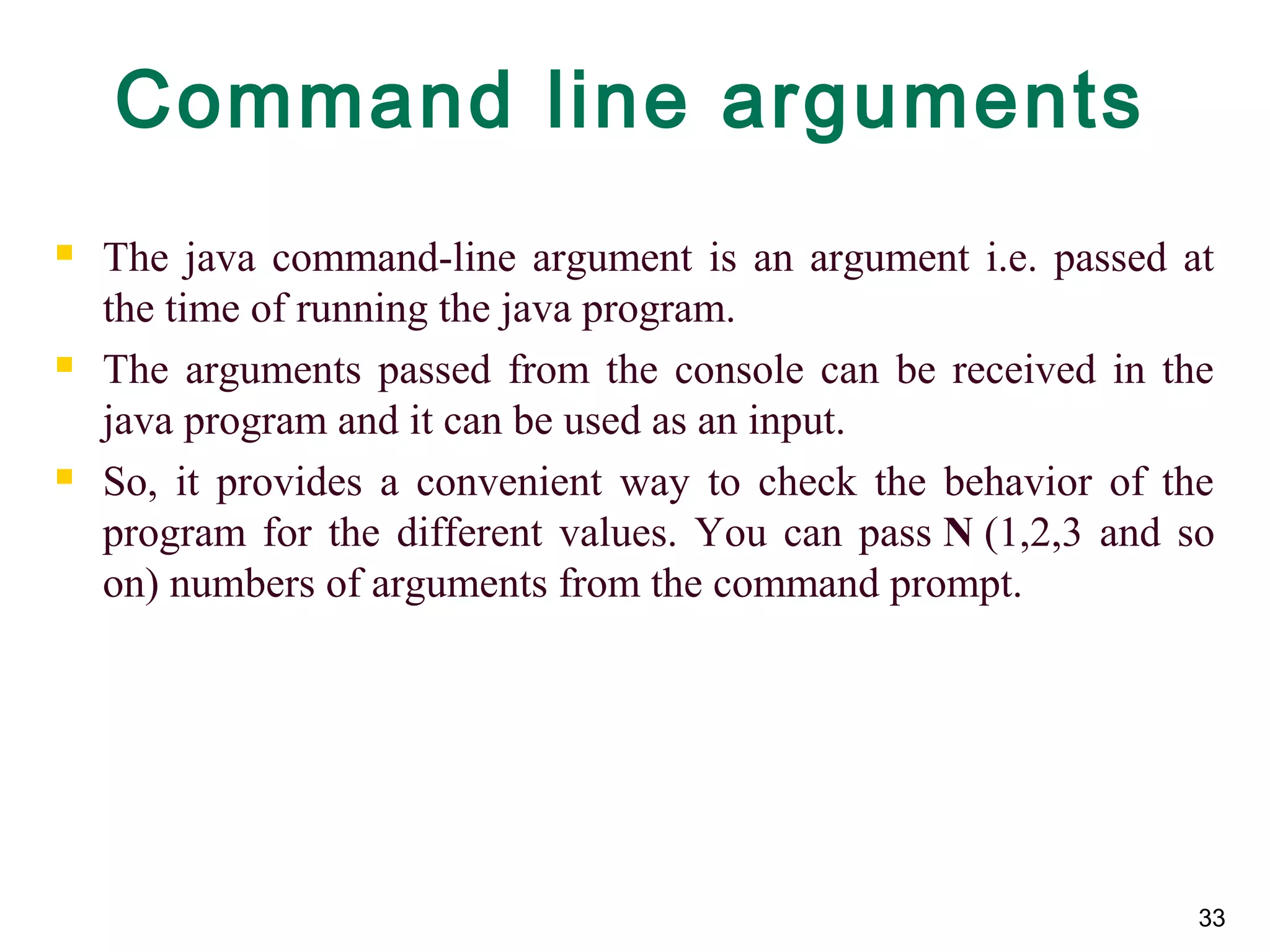 33
Command line arguments
 The java command-line argument is an argument i.e. passed at
the time of running the java program.
 The arguments passed from the console can be received in the
java program and it can be used as an input.
 So, it provides a convenient way to check the behavior of the
program for the different values. You can pass N (1,2,3 and so
on) numbers of arguments from the command prompt.
 