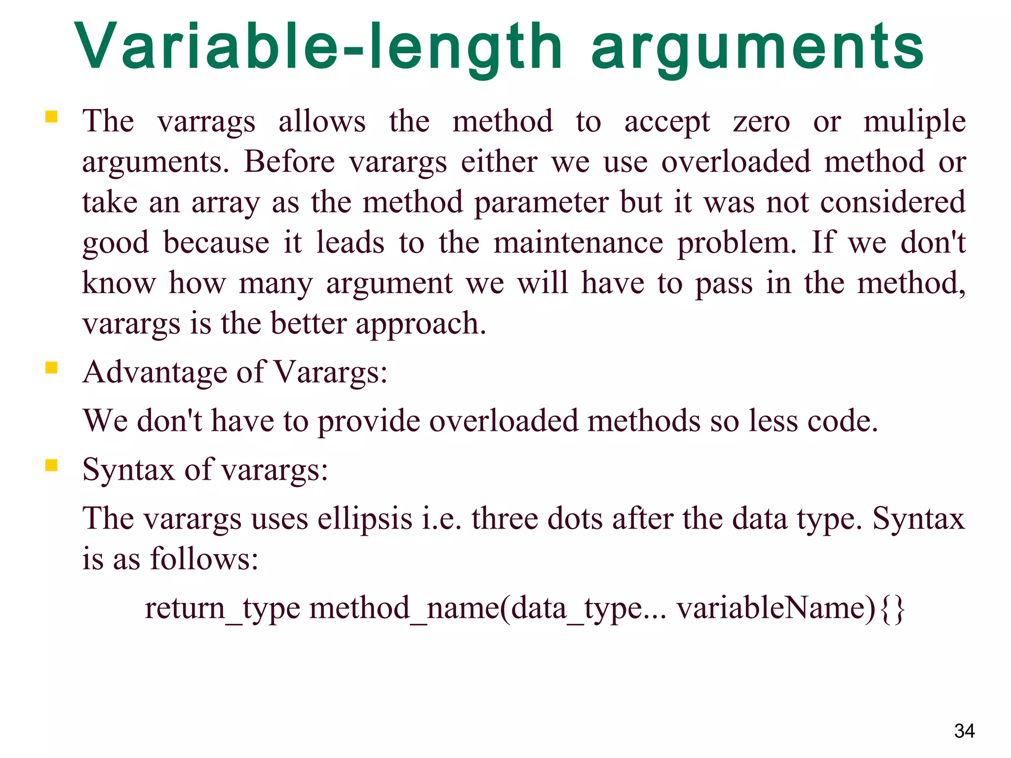 34
Variable-length arguments
 The varrags allows the method to accept zero or muliple
arguments. Before varargs either we use overloaded method or
take an array as the method parameter but it was not considered
good because it leads to the maintenance problem. If we don't
know how many argument we will have to pass in the method,
varargs is the better approach.
 Advantage of Varargs:
We don't have to provide overloaded methods so less code.
 Syntax of varargs:
The varargs uses ellipsis i.e. three dots after the data type. Syntax
is as follows:
return_type method_name(data_type... variableName){}
 