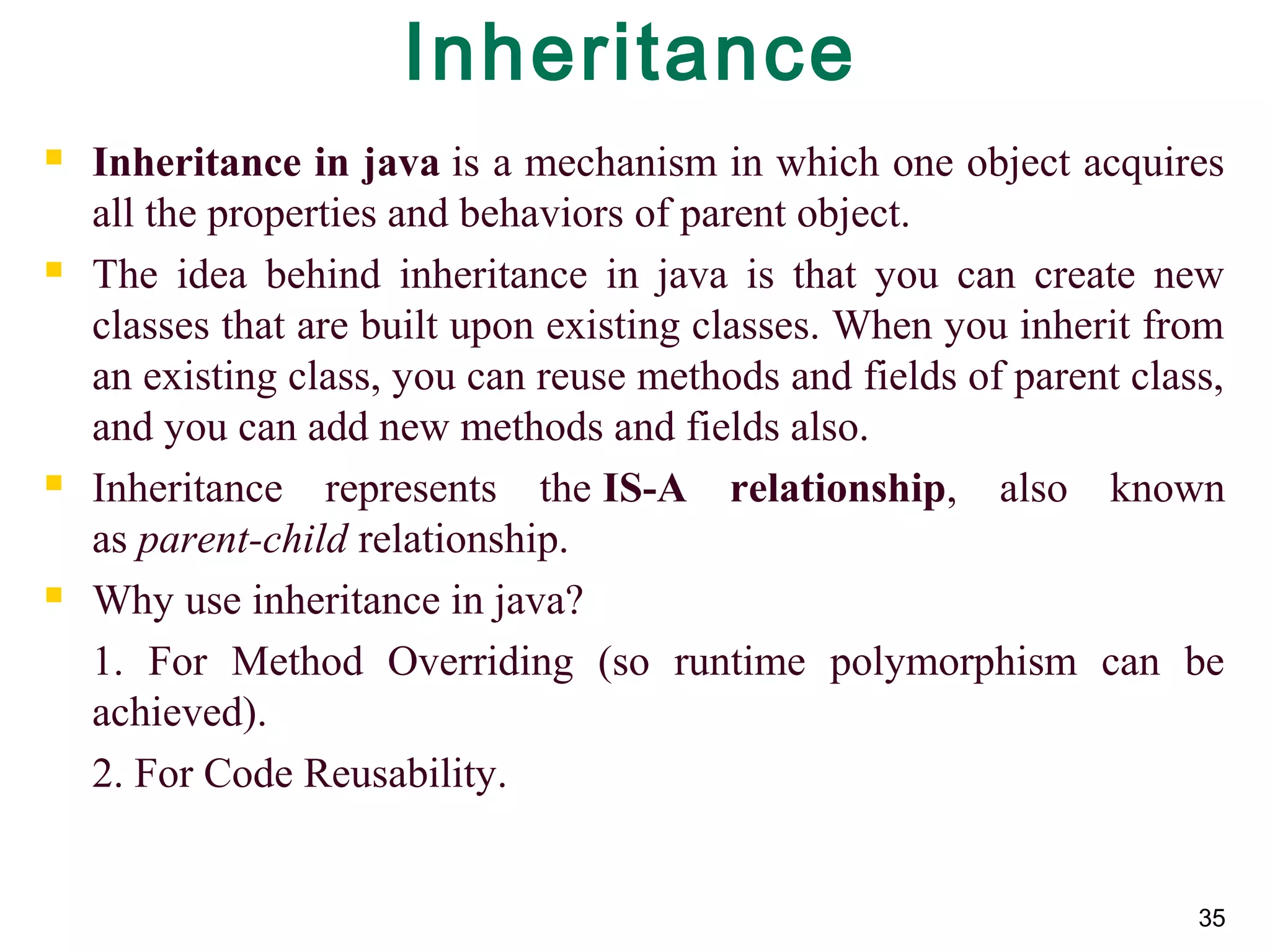35
Inheritance
 Inheritance in java is a mechanism in which one object acquires 
all the properties and behaviors of parent object.
 The  idea  behind  inheritance  in  java  is  that  you  can  create  new 
classes that are built upon existing classes. When you inherit from 
an existing class, you can reuse methods and fields of parent class, 
and you can add new methods and fields also.
 Inheritance  represents  the IS-A relationship,  also  known 
as parent-child relationship.
 Why use inheritance in java?
1.  For  Method  Overriding  (so  runtime  polymorphism  can  be 
achieved).
2. For Code Reusability.
 