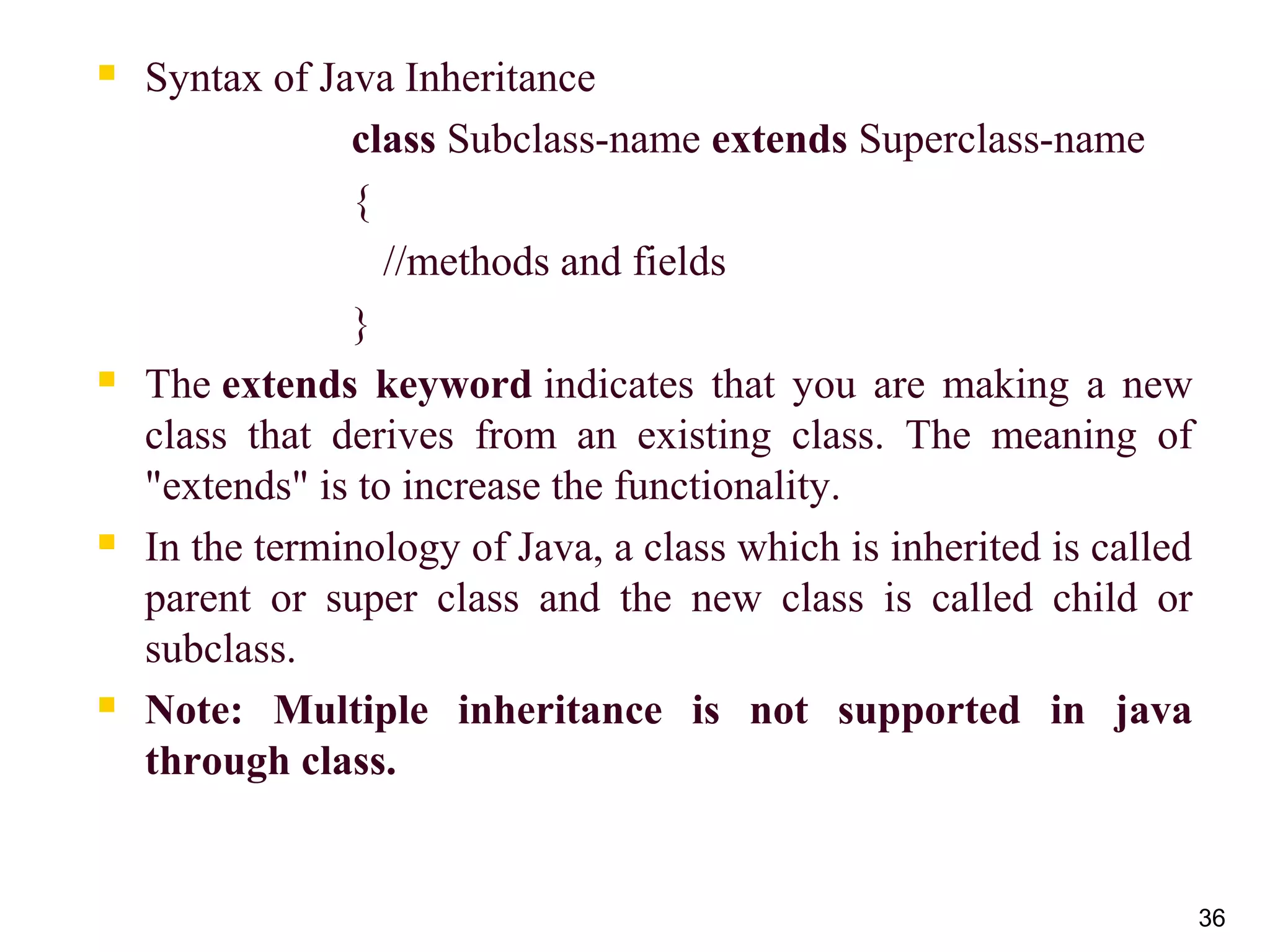 36
 Syntax of Java Inheritance
class Subclass-name extends Superclass-name  
{  
   //methods and fields  
}  
 The extends keyword indicates  that  you  are  making  a  new 
class  that  derives  from  an  existing  class.  The  meaning  of 
"extends" is to increase the functionality.
 In the terminology of Java, a class which is inherited is called 
parent  or  super  class  and  the  new  class  is  called  child  or 
subclass.
 Note: Multiple inheritance is not supported in java
through class.
 