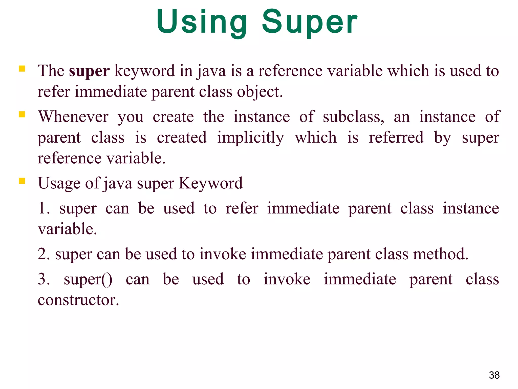 38
Using Super
 The super keyword in java is a reference variable which is used to 
refer immediate parent class object.
 Whenever  you  create  the  instance  of  subclass,  an  instance  of 
parent  class  is  created  implicitly  which  is  referred  by  super 
reference variable.
 Usage of java super Keyword
1.  super  can  be  used  to  refer  immediate  parent  class  instance 
variable.
2. super can be used to invoke immediate parent class method.
3.  super()  can  be  used  to  invoke  immediate  parent  class 
constructor.
 