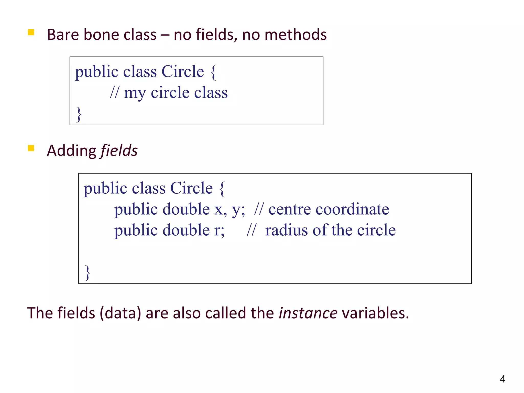 4
 Bare bone class – no fields, no methods
 Adding fields
The fields (data) are also called the instance variables.
public class Circle {
// my circle class
}
public class Circle {
public double x, y; // centre coordinate
public double r; // radius of the circle
}
 