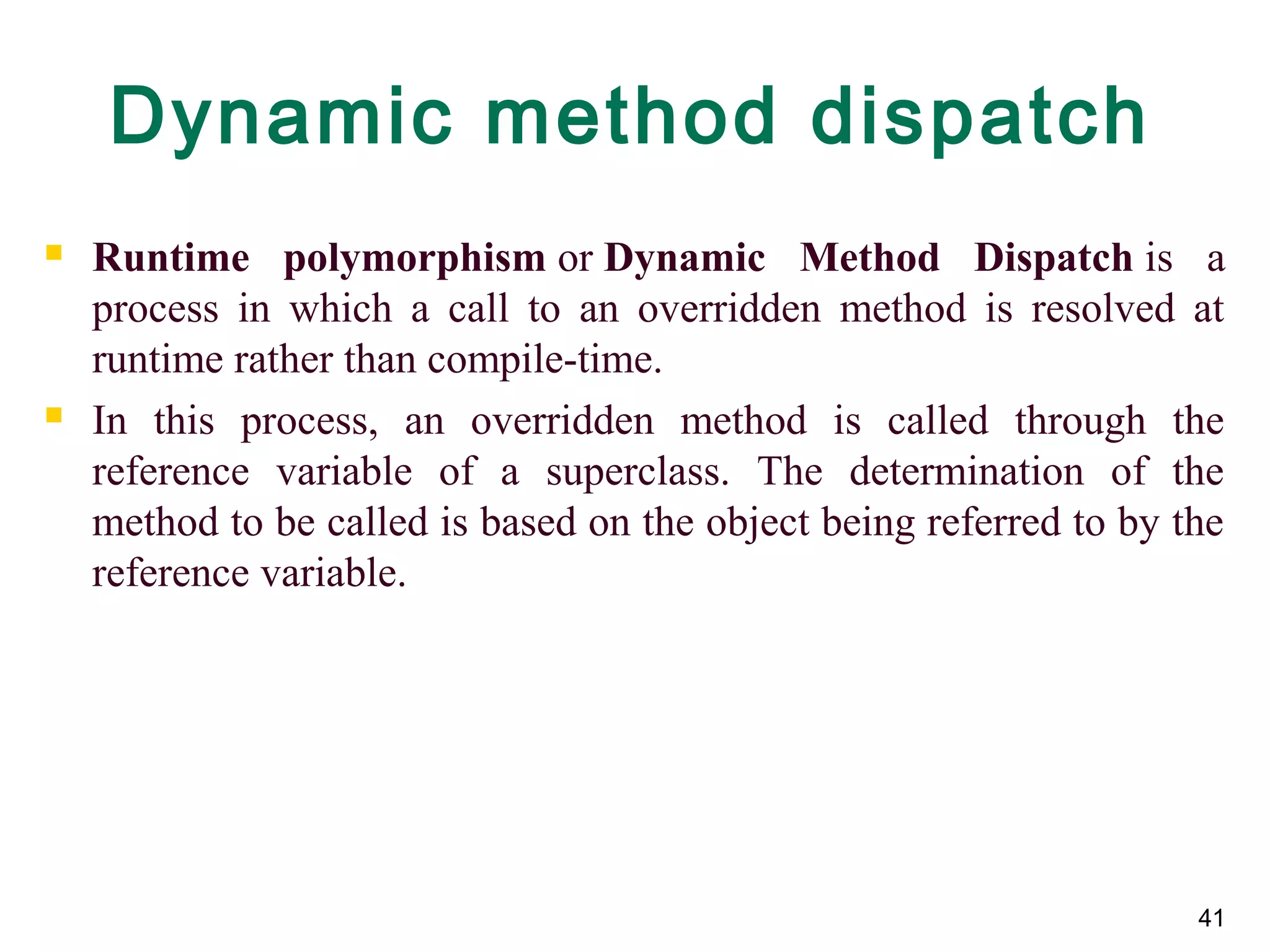 41
Dynamic method dispatch
 Runtime polymorphism or Dynamic Method Dispatch is  a 
process  in  which  a  call  to  an  overridden  method  is  resolved  at 
runtime rather than compile-time.
 In  this  process,  an  overridden  method  is  called  through  the 
reference  variable  of  a  superclass.  The  determination  of  the 
method to be called is based on the object being referred to by the 
reference variable.
 