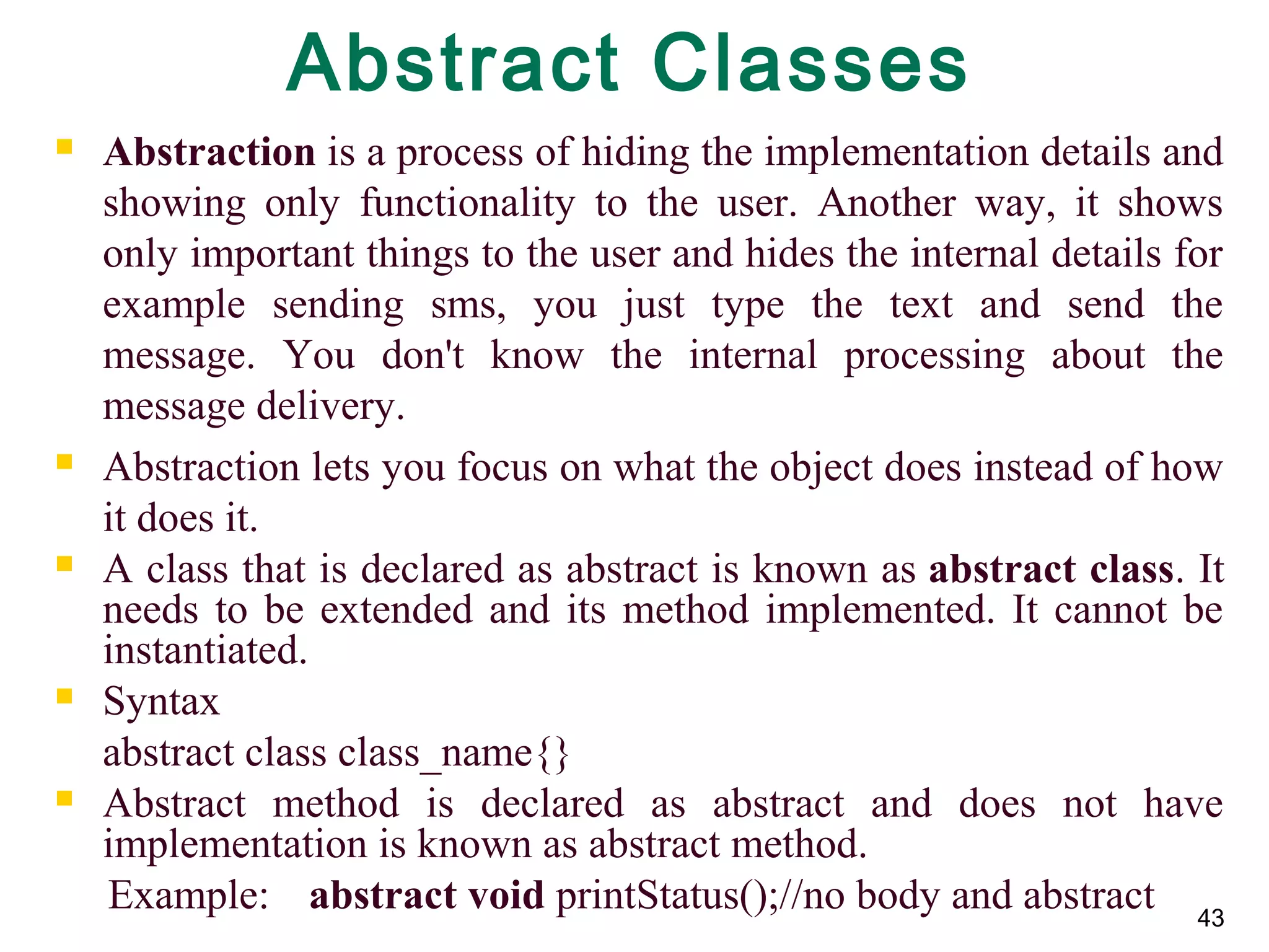 43
Abstract Classes
 Abstraction is a process of hiding the implementation details and 
showing  only  functionality  to  the  user.  Another  way,  it  shows 
only important things to the user and hides the internal details for 
example  sending  sms,  you  just  type  the  text  and  send  the 
message.  You  don't  know  the  internal  processing  about  the 
message delivery.
 Abstraction lets you focus on what the object does instead of how 
it does it.
 A class that is declared as abstract is known as abstract class. It 
needs to be extended and its method implemented. It cannot be 
instantiated.
 Syntax
abstract class class_name{}
 Abstract  method  is  declared  as  abstract  and  does  not  have 
implementation is known as abstract method.
     Example:  abstract void printStatus();//no body and abstract 
 