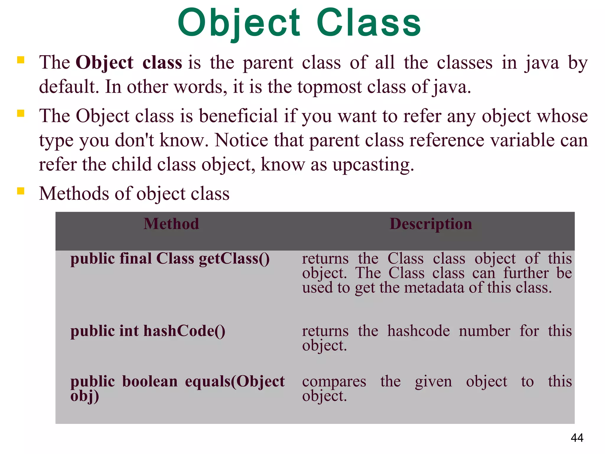 44
Object Class
 The Object class is  the  parent  class  of  all  the  classes  in  java  by 
default. In other words, it is the topmost class of java.
 The Object class is beneficial if you want to refer any object whose 
type you don't know. Notice that parent class reference variable can 
refer the child class object, know as upcasting.
 Methods of object class
Method Description
public final Class getClass() returns  the  Class  class  object  of  this 
object.  The  Class  class  can  further  be 
used to get the metadata of this class.
public int hashCode() returns  the  hashcode  number  for  this 
object.
public boolean equals(Object
obj)
compares  the  given  object  to  this 
object.
 