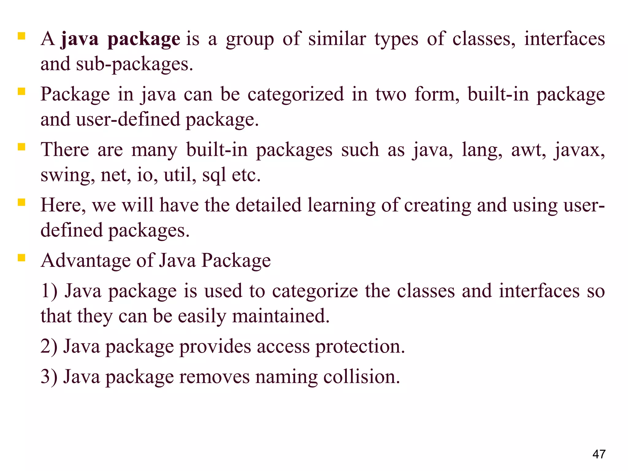  A java package is a group of similar types of classes, interfaces 
and sub-packages.
 Package in java can be categorized in two form, built-in package 
and user-defined package.
 There are many built-in packages such as java, lang, awt, javax, 
swing, net, io, util, sql etc.
 Here, we will have the detailed learning of creating and using user-
defined packages.
 Advantage of Java Package
1) Java package is used to categorize the classes and interfaces so 
that they can be easily maintained.
2) Java package provides access protection.
3) Java package removes naming collision.
47
 