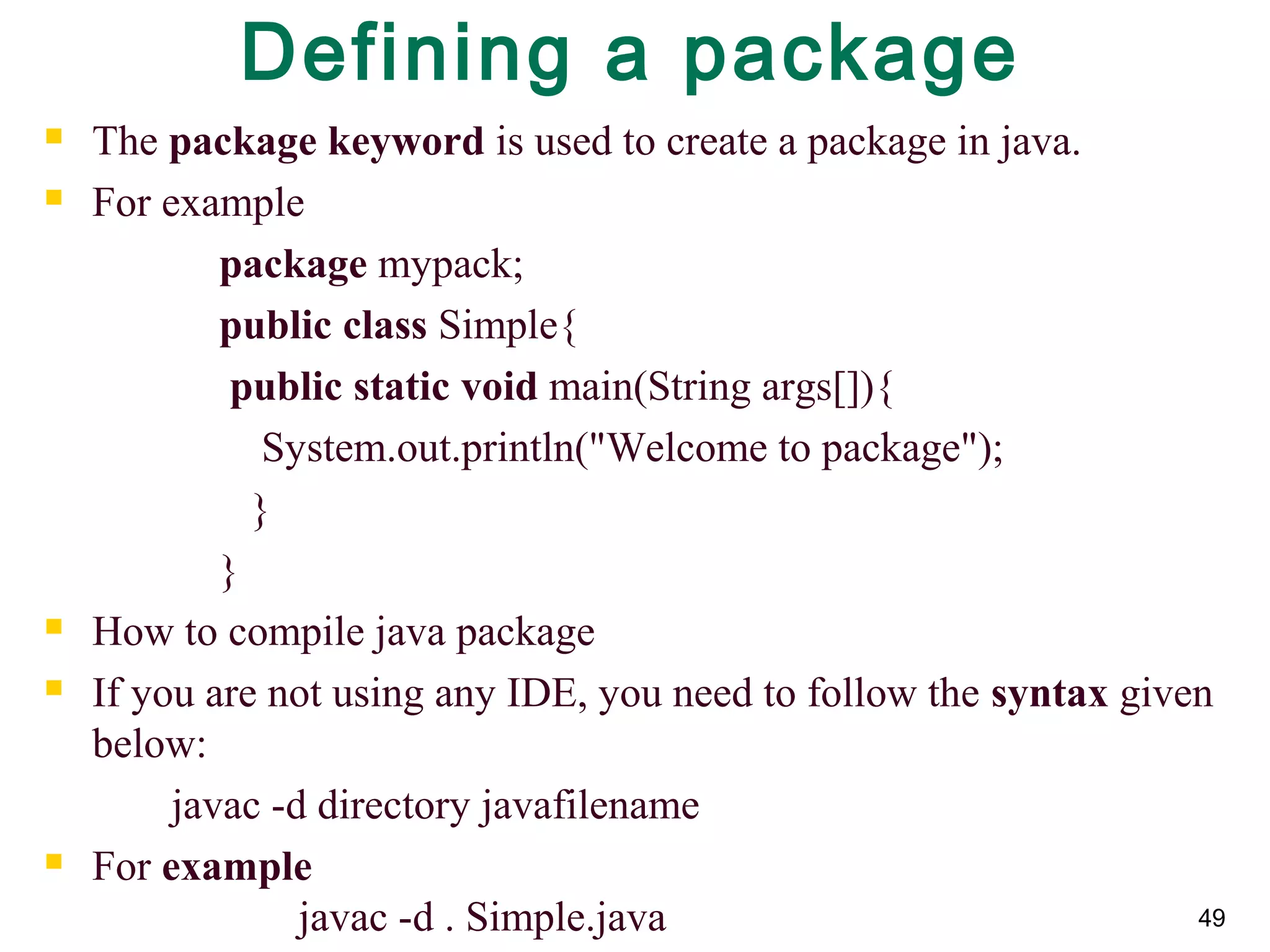 49
Defining a package
 The package keyword is used to create a package in java.
 For example  
package mypack;  
public class Simple{  
 public static void main(String args[]){  
    System.out.println("Welcome to package");  
   }  
}  
 How to compile java package
 If you are not using any IDE, you need to follow the syntax given 
below:
javac -d directory javafilename  
 For example
javac -d . Simple.java
 