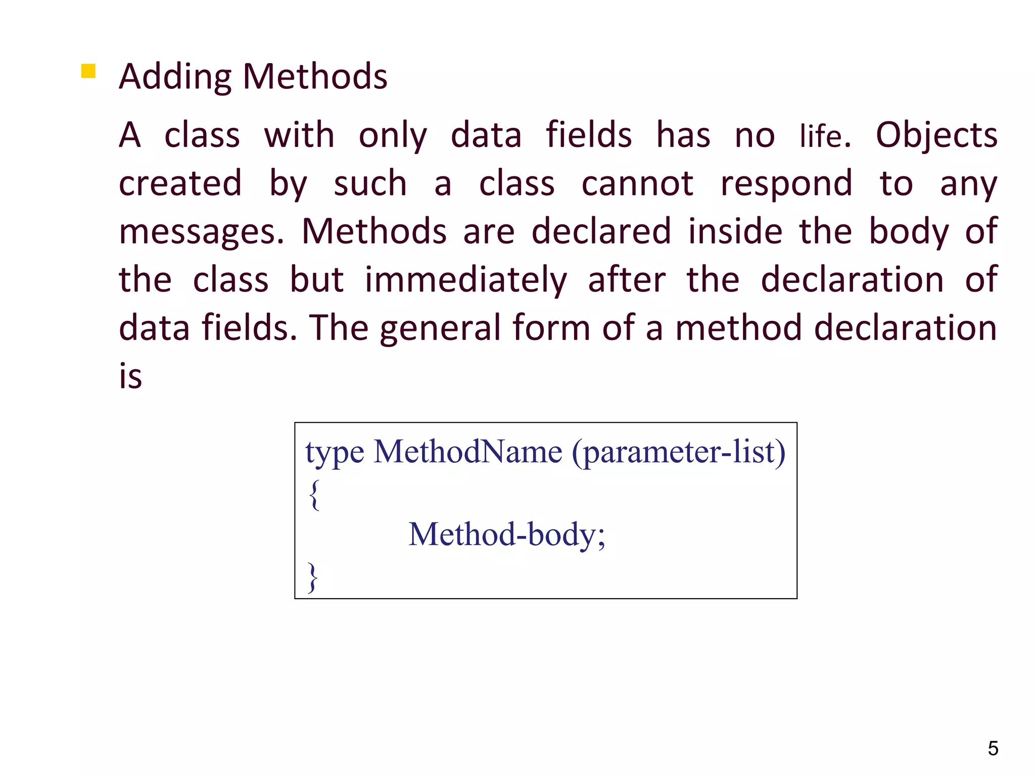 5
 Adding Methods
A class with only data fields has no life. Objects
created by such a class cannot respond to any
messages. Methods are declared inside the body of
the class but immediately after the declaration of
data fields. The general form of a method declaration
is
type MethodName (parameter-list)
{
Method-body;
}
 