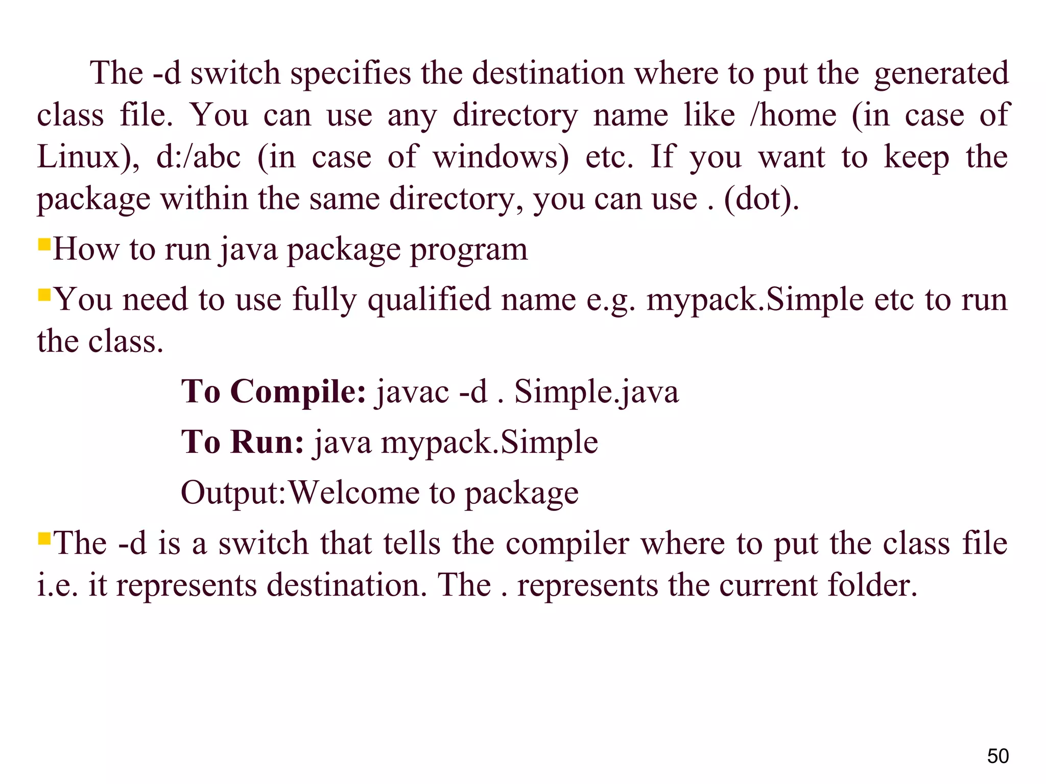       The -d switch specifies the destination where to put the  generated 
class  file.  You  can  use  any  directory  name  like  /home  (in  case  of 
Linux),  d:/abc  (in  case  of  windows)  etc.  If  you  want  to  keep  the 
package within the same directory, you can use . (dot).
How to run java package program
You need to use fully qualified name e.g. mypack.Simple etc to run 
the class.
To Compile: javac -d . Simple.java
To Run: java mypack.Simple
Output:Welcome to package
The -d is a switch that tells the compiler where to put the class file 
i.e. it represents destination. The . represents the current folder.
50
 