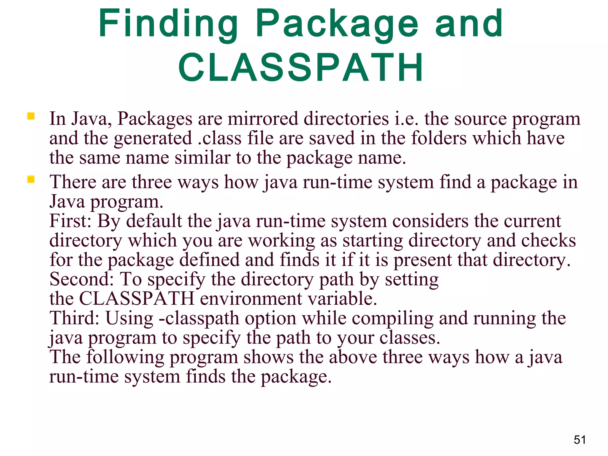 51
Finding Package and
CLASSPATH
 In Java, Packages are mirrored directories i.e. the source program 
and the generated .class file are saved in the folders which have 
the same name similar to the package name. 
 There are three ways how java run-time system find a package in 
Java program. 
First: By default the java run-time system considers the current 
directory which you are working as starting directory and checks 
for the package defined and finds it if it is present that directory. 
Second: To specify the directory path by setting 
the CLASSPATH environment variable. 
Third: Using -classpath option while compiling and running the 
java program to specify the path to your classes. 
The following program shows the above three ways how a java 
run-time system finds the package. 
 