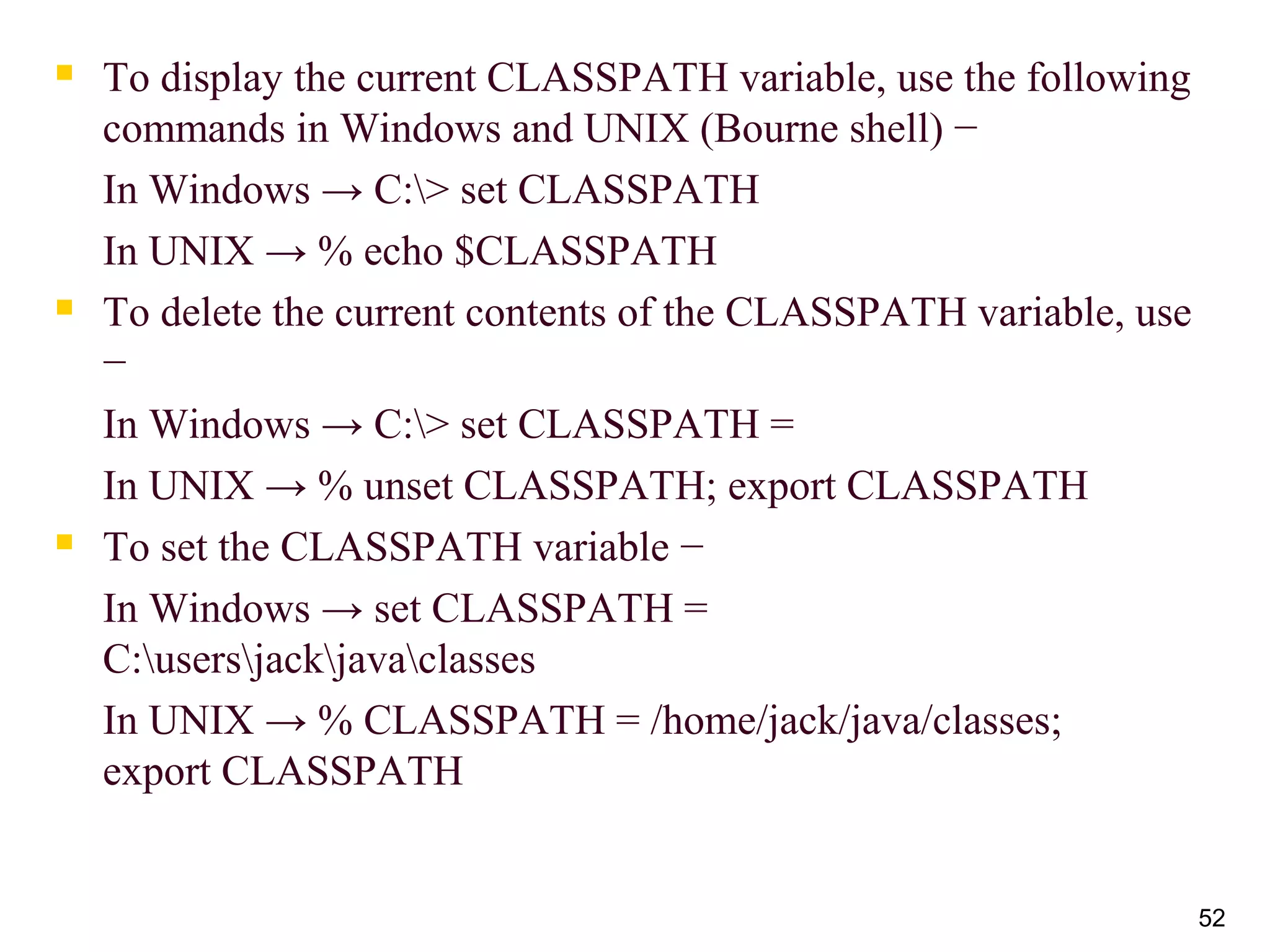  To display the current CLASSPATH variable, use the following
commands in Windows and UNIX (Bourne shell) −
In Windows → C:> set CLASSPATH
In UNIX → % echo $CLASSPATH
 To delete the current contents of the CLASSPATH variable, use
−
In Windows → C:> set CLASSPATH =
In UNIX → % unset CLASSPATH; export CLASSPATH
 To set the CLASSPATH variable −
In Windows → set CLASSPATH =
C:usersjackjavaclasses
In UNIX → % CLASSPATH = /home/jack/java/classes;
export CLASSPATH
52
 