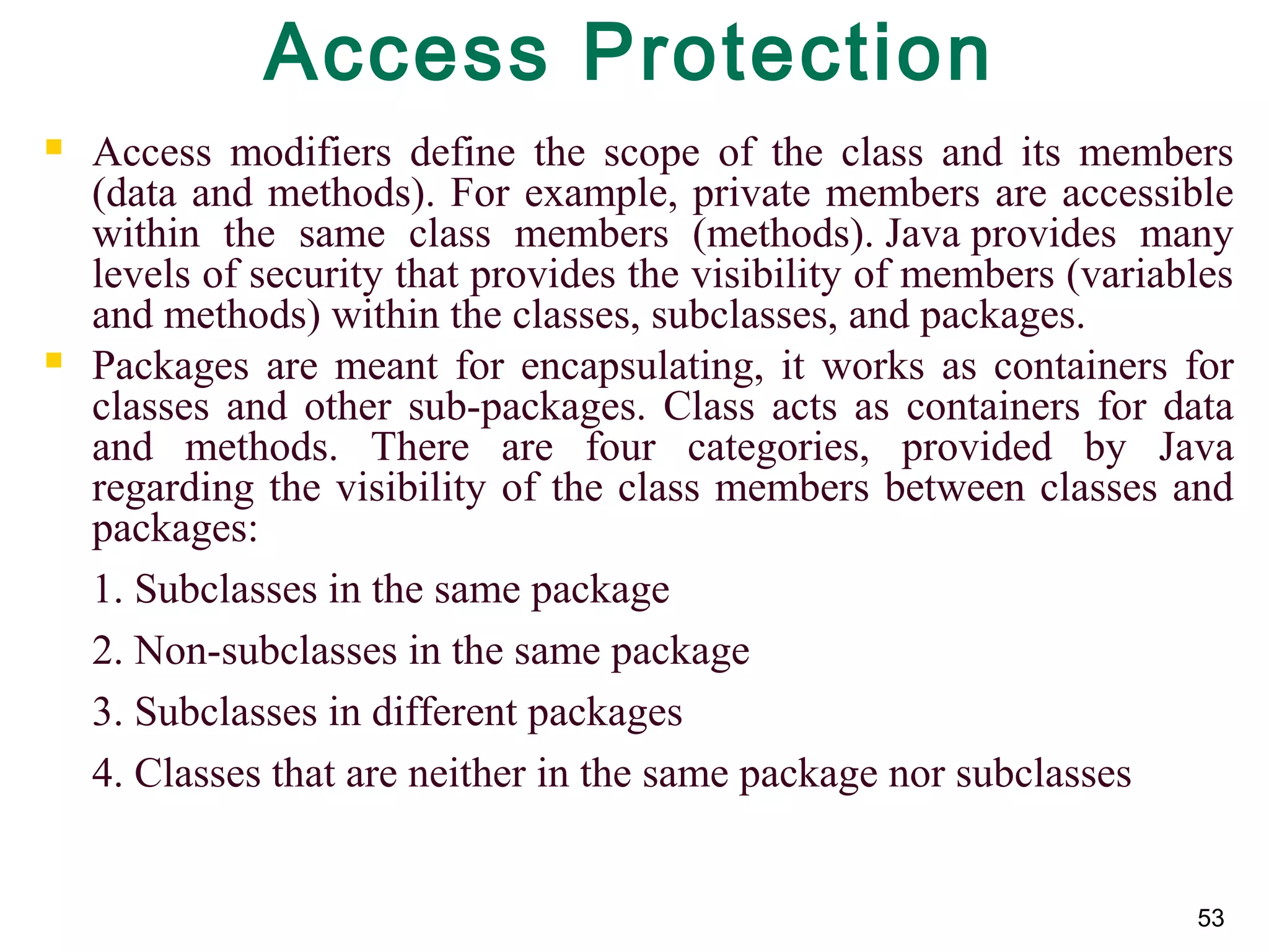 53
Access Protection
 Access modifiers define the scope of the class and its members
(data and methods). For example, private members are accessible
within the same class members (methods). Java provides many
levels of security that provides the visibility of members (variables
and methods) within the classes, subclasses, and packages.
 Packages are meant for encapsulating, it works as containers for
classes and other sub-packages. Class acts as containers for data
and methods. There are four categories, provided by Java
regarding the visibility of the class members between classes and
packages:
1. Subclasses in the same package
2. Non-subclasses in the same package
3. Subclasses in different packages
4. Classes that are neither in the same package nor subclasses
 