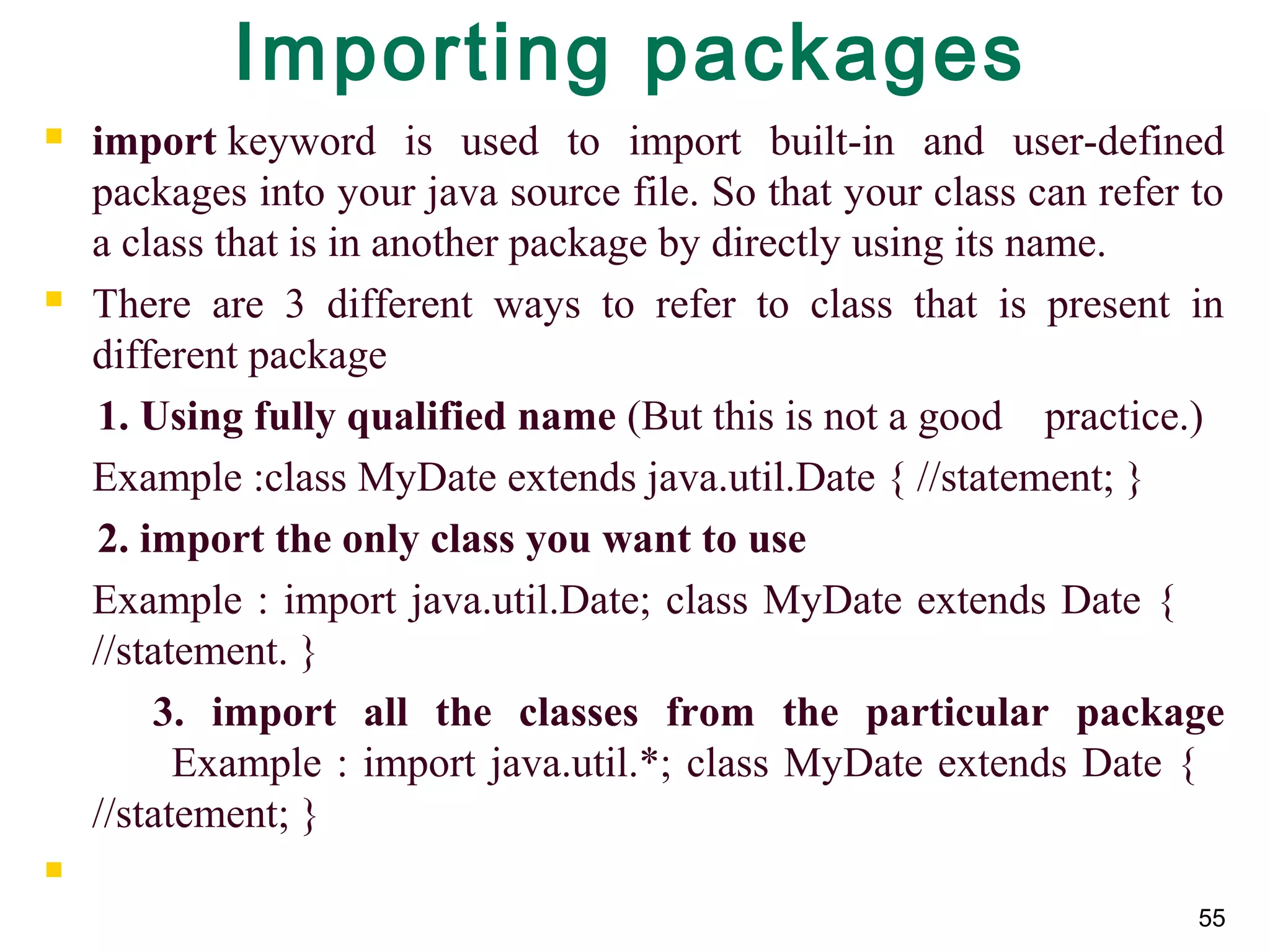 55
Importing packages
 import keyword is used to import built-in and user-defined
packages into your java source file. So that your class can refer to
a class that is in another package by directly using its name.
 There are 3 different ways to refer to class that is present in
different package
1. Using fully qualified name (But this is not a good practice.)
Example :class MyDate extends java.util.Date { //statement; }
2. import the only class you want to use
Example : import java.util.Date; class MyDate extends Date {
//statement. }
3. import all the classes from the particular package
Example : import java.util.*; class MyDate extends Date {
//statement; }

 