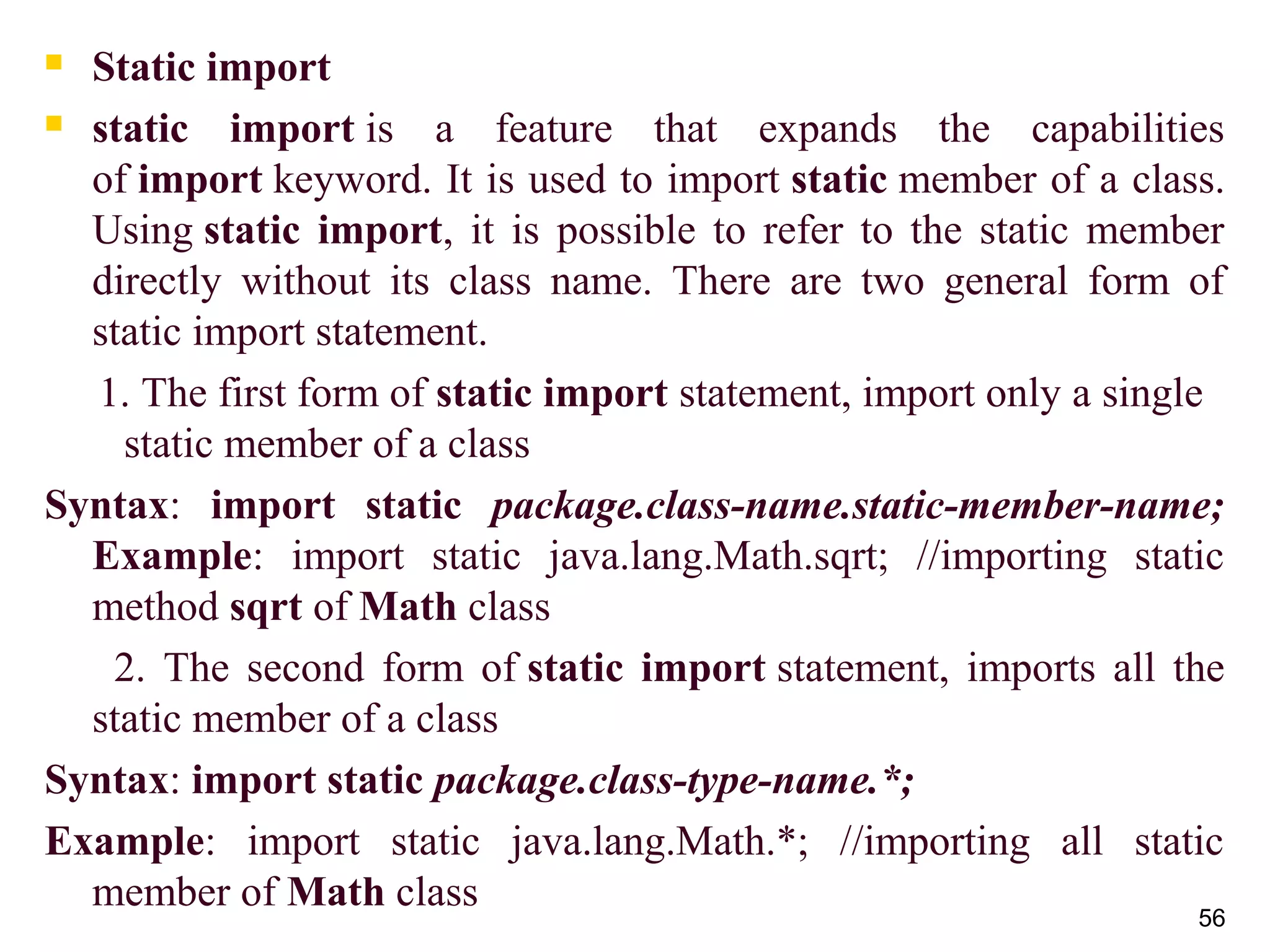 56
 Static import
 static import is a feature that expands the capabilities
of import keyword. It is used to import static member of a class.
Using static import, it is possible to refer to the static member
directly without its class name. There are two general form of
static import statement.
1. The first form of static import statement, import only a single
static member of a class
Syntax: import static package.class-name.static-member-name;
Example: import static java.lang.Math.sqrt; //importing static
method sqrt of Math class
2. The second form of static import statement, imports all the
static member of a class
Syntax: import static package.class-type-name.*;
Example: import static java.lang.Math.*; //importing all static
member of Math class
 
