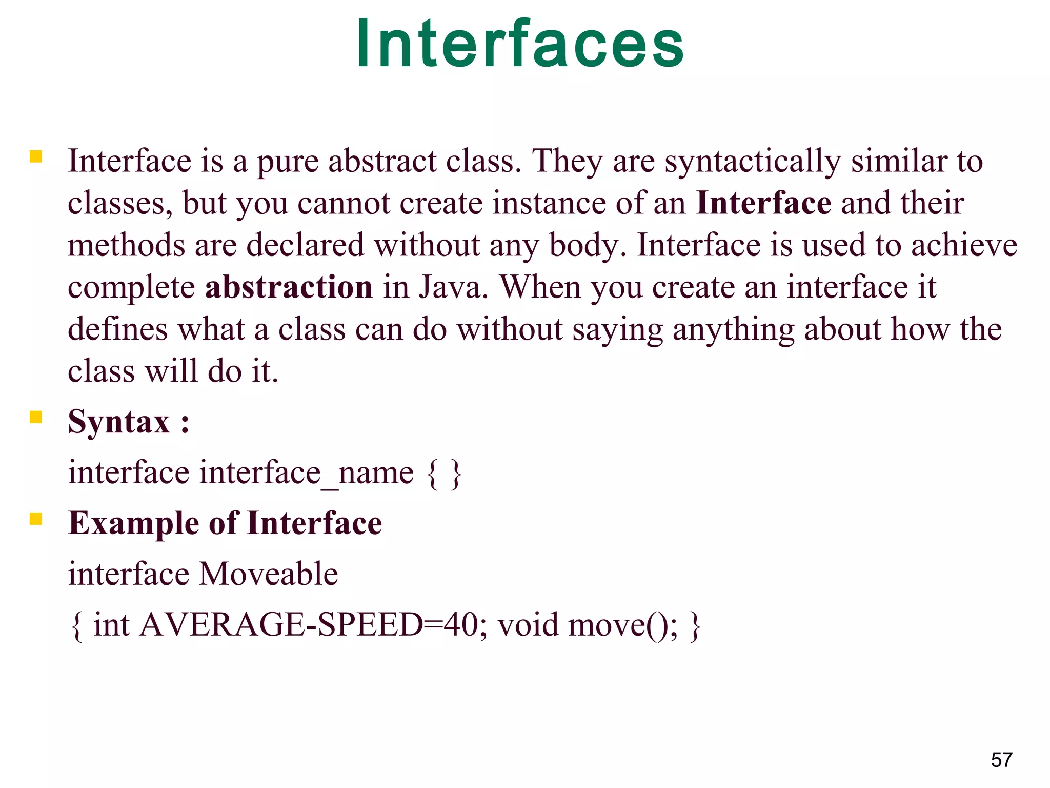 57
Interfaces
 Interface is a pure abstract class. They are syntactically similar to
classes, but you cannot create instance of an Interface and their
methods are declared without any body. Interface is used to achieve
complete abstraction in Java. When you create an interface it
defines what a class can do without saying anything about how the
class will do it.
 Syntax :
interface interface_name { }
 Example of Interface
interface Moveable
{ int AVERAGE-SPEED=40; void move(); }
 