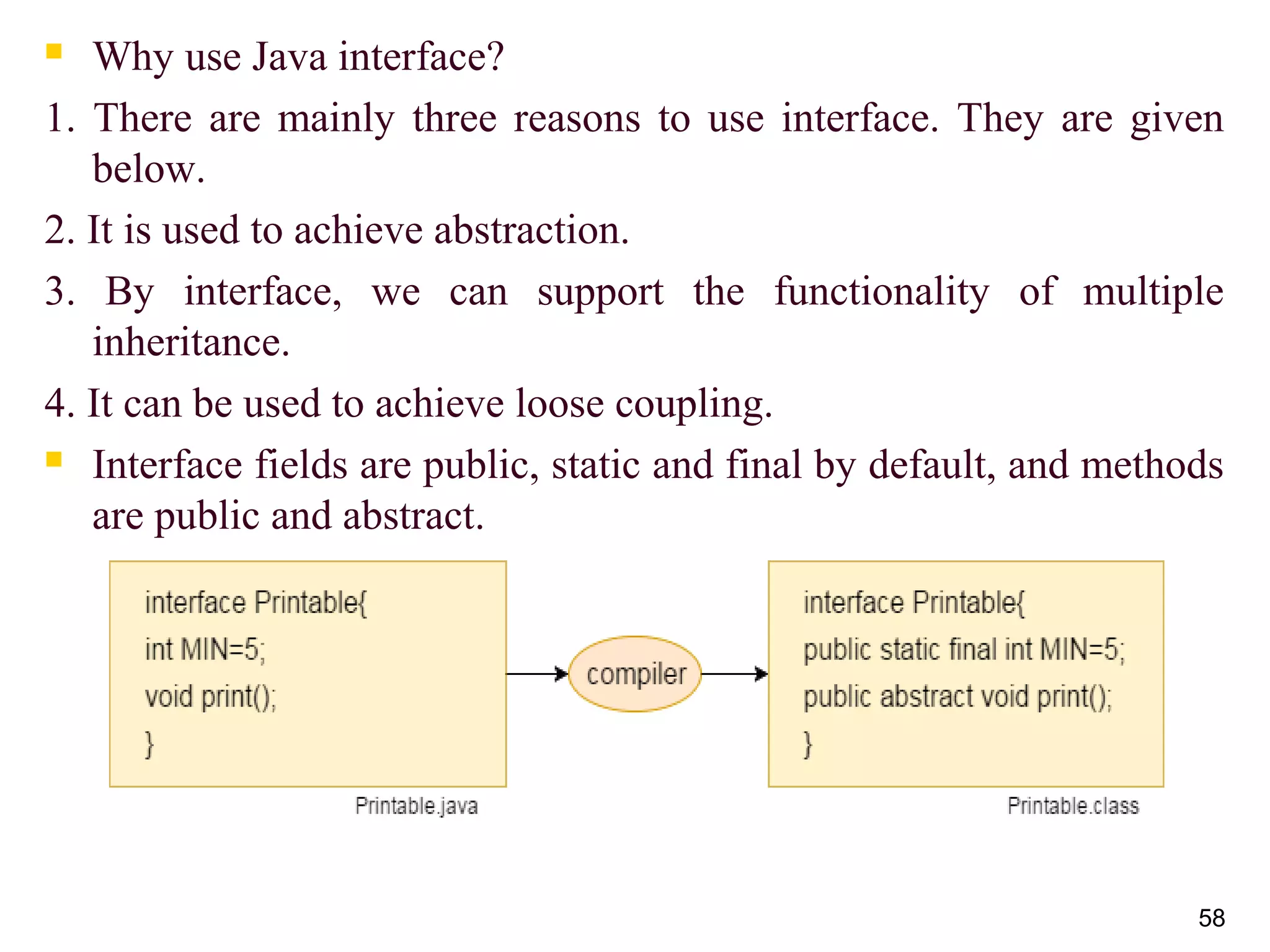  Why use Java interface?
1. There are mainly three reasons to use interface. They are given
below.
2. It is used to achieve abstraction.
3. By interface, we can support the functionality of multiple
inheritance.
4. It can be used to achieve loose coupling.
 Interface fields are public, static and final by default, and methods
are public and abstract.
58
 