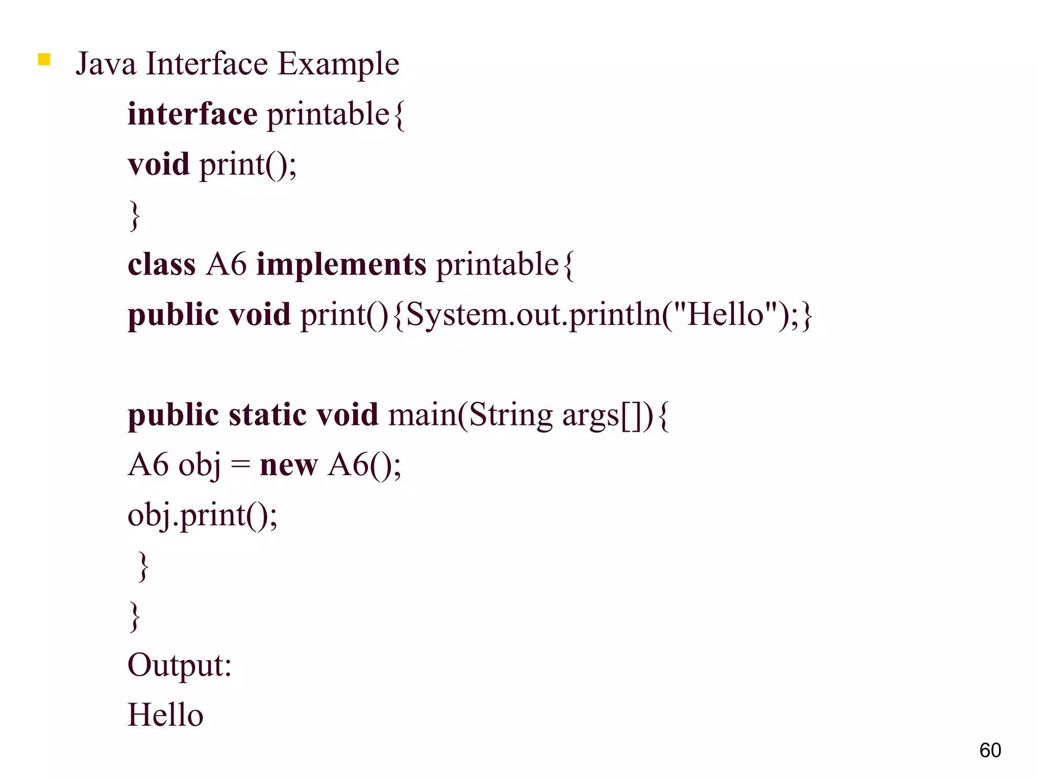  Java Interface Example
interface printable{
void print();
}
class A6 implements printable{
public void print(){System.out.println("Hello");}
public static void main(String args[]){
A6 obj = new A6();
obj.print();
}
}
Output:
Hello
60
 