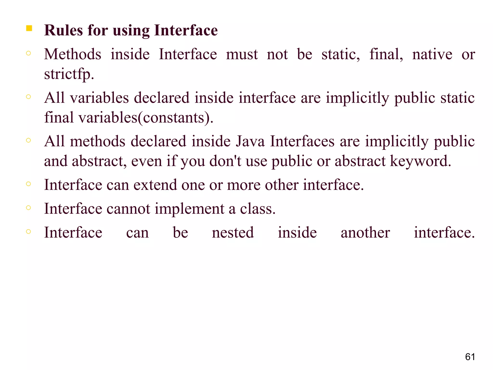  Rules for using Interface
o Methods inside Interface must not be static, final, native or
strictfp.
o All variables declared inside interface are implicitly public static
final variables(constants).
o All methods declared inside Java Interfaces are implicitly public
and abstract, even if you don't use public or abstract keyword.
o Interface can extend one or more other interface.
o Interface cannot implement a class.
o Interface can be nested inside another interface.
61
 