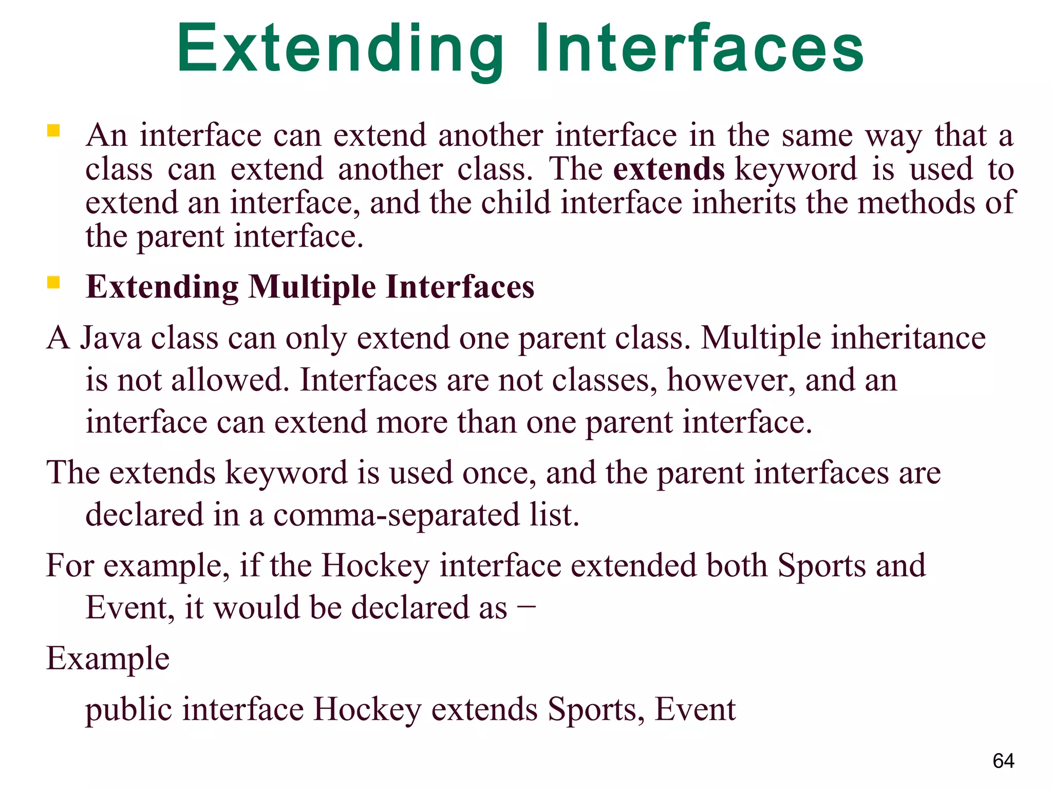 64
Extending Interfaces
 An interface can extend another interface in the same way that a
class can extend another class. The extends keyword is used to
extend an interface, and the child interface inherits the methods of
the parent interface.
 Extending Multiple Interfaces
A Java class can only extend one parent class. Multiple inheritance
is not allowed. Interfaces are not classes, however, and an
interface can extend more than one parent interface.
The extends keyword is used once, and the parent interfaces are
declared in a comma-separated list.
For example, if the Hockey interface extended both Sports and
Event, it would be declared as −
Example
public interface Hockey extends Sports, Event
 