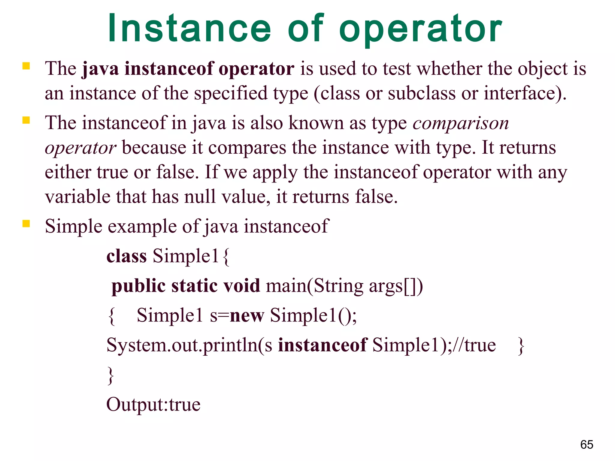 65
Instance of operator
 The java instanceof operator is used to test whether the object is
an instance of the specified type (class or subclass or interface).
 The instanceof in java is also known as type comparison
operator because it compares the instance with type. It returns
either true or false. If we apply the instanceof operator with any
variable that has null value, it returns false.
 Simple example of java instanceof
class Simple1{
public static void main(String args[])
{ Simple1 s=new Simple1();
System.out.println(s instanceof Simple1);//true }
}
Output:true
 