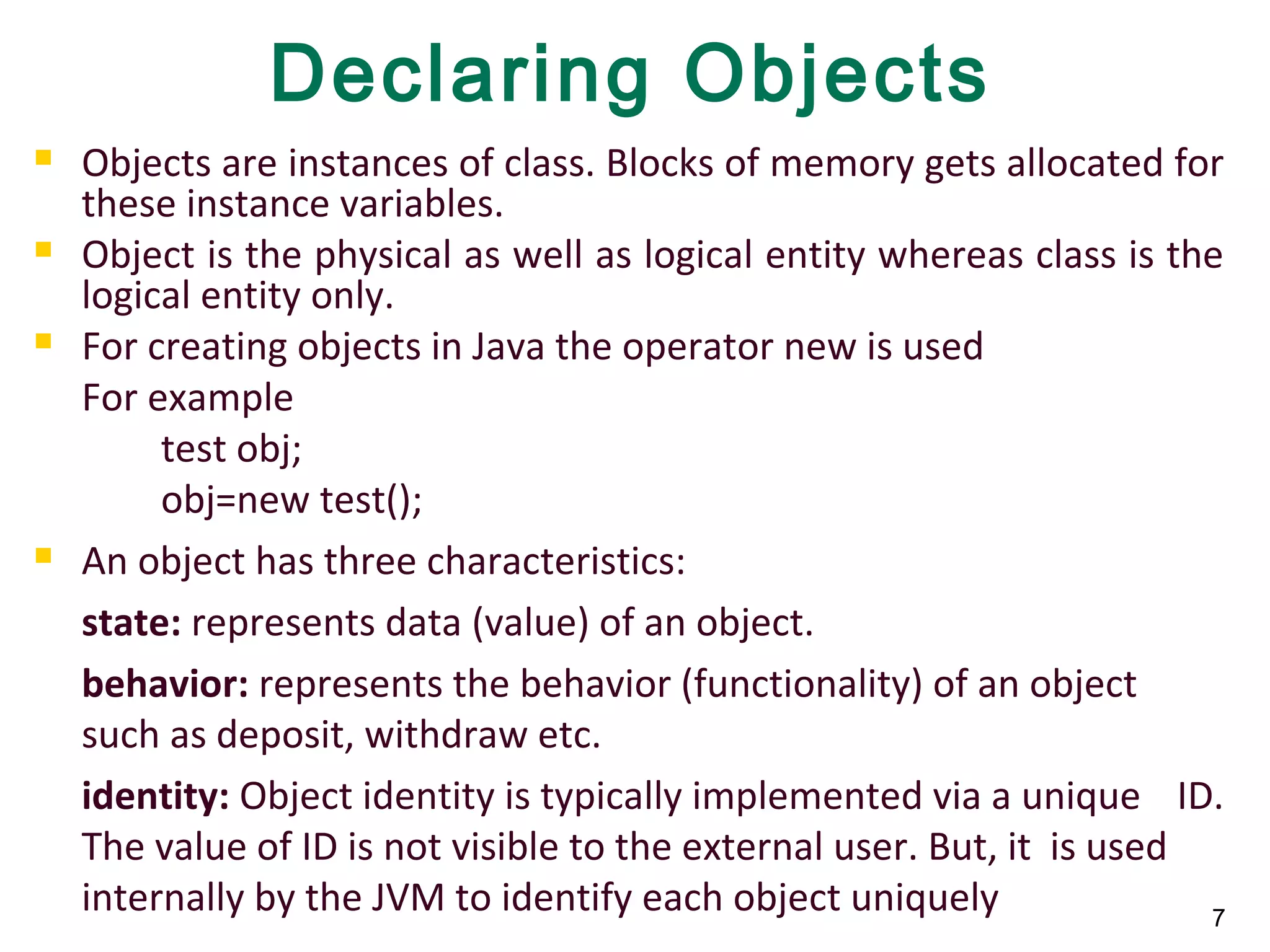 7
Declaring Objects
 Objects are instances of class. Blocks of memory gets allocated for
these instance variables.
 Object is the physical as well as logical entity whereas class is the
logical entity only.
 For creating objects in Java the operator new is used
For example
test obj;
obj=new test();
 An object has three characteristics:
state: represents data (value) of an object.
behavior: represents the behavior (functionality) of an object
such as deposit, withdraw etc.
identity: Object identity is typically implemented via a unique ID.
The value of ID is not visible to the external user. But, it is used
internally by the JVM to identify each object uniquely
 
