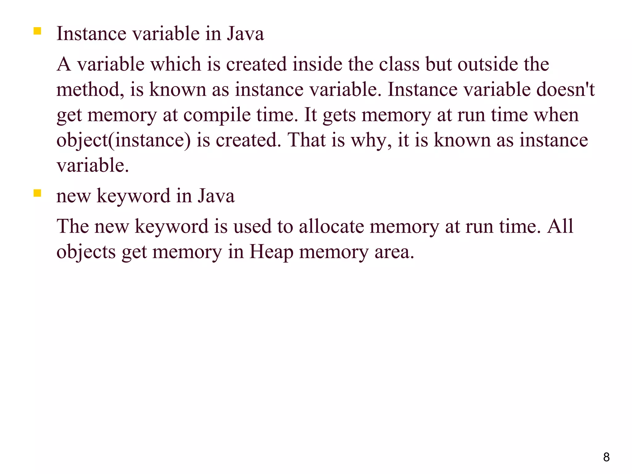 8
 Instance variable in Java
A variable which is created inside the class but outside the
method, is known as instance variable. Instance variable doesn't
get memory at compile time. It gets memory at run time when
object(instance) is created. That is why, it is known as instance
variable.
 new keyword in Java
The new keyword is used to allocate memory at run time. All
objects get memory in Heap memory area.
 