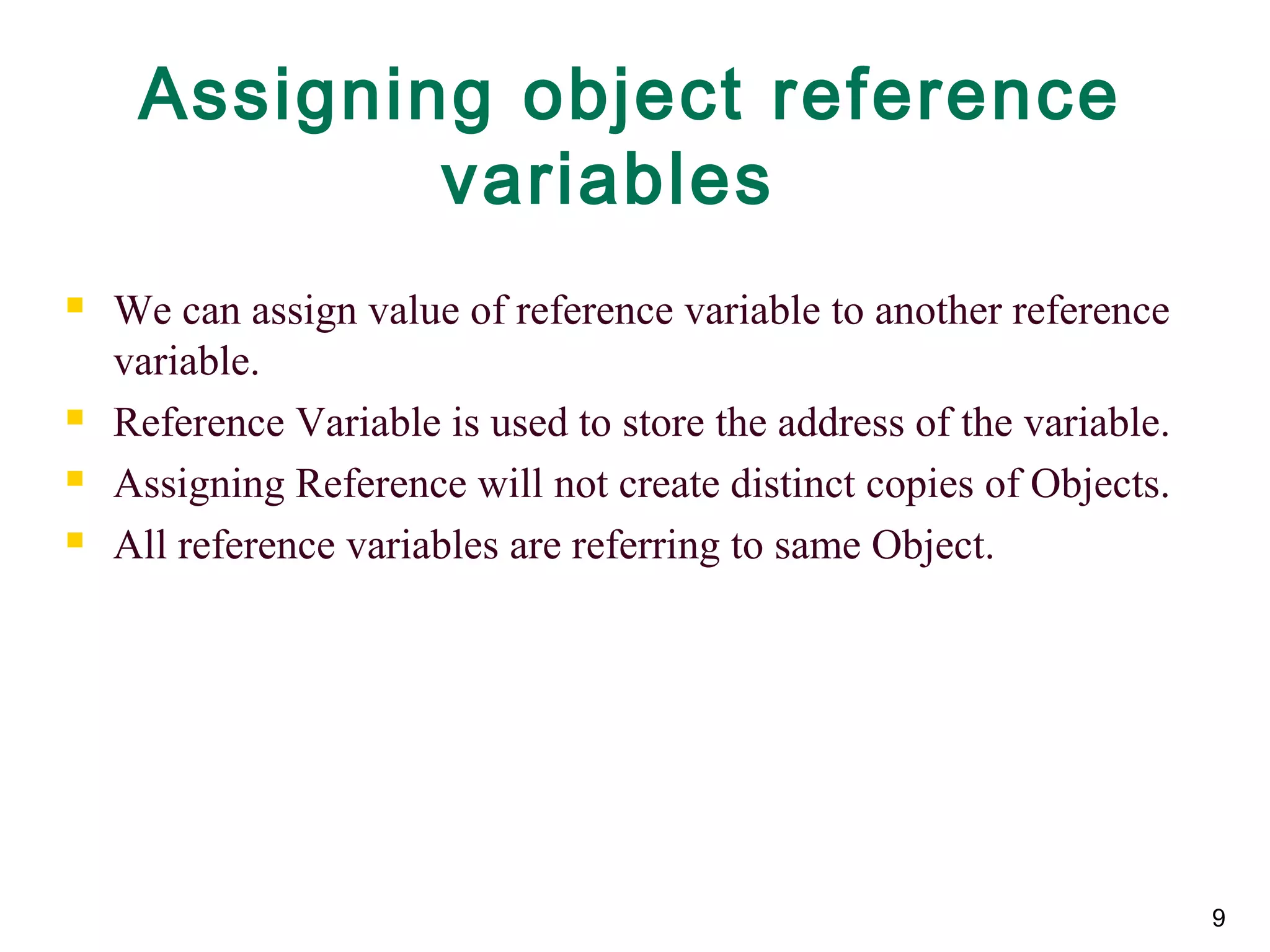 Assigning object reference
variables
 We can assign value of reference variable to another reference
variable.
 Reference Variable is used to store the address of the variable.
 Assigning Reference will not create distinct copies of Objects.
 All reference variables are referring to same Object.
9
 