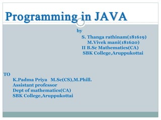 Programming in JAVA
by
S. Thanga rathinam(181619)
M.Vivek mani(181620)
II B.Sc Mathematics(CA)
SBK College,Aruppukottai
TO
K.Padma Priya M.Sc(CS),M.Phill.
Assistant professor
Dept of mathematics(CA)
SBK College,Aruppukottai
 