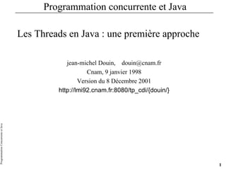 Programmation
Concurrente
et
Java
1
Programmation concurrente et Java
Les Threads en Java : une première approche
jean-michel Douin, douin@cnam.fr
Cnam, 9 janvier 1998
Version du 8 Décembre 2001
http://lmi92.cnam.fr:8080/tp_cdi/{douin/}
 