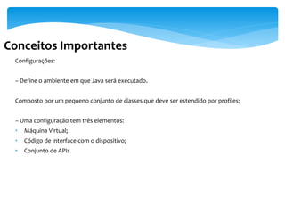 Conceitos Importantes
 Configurações:


 – Define o ambiente em que Java será executado.


 Composto por um pequeno conjunto de classes que deve ser estendido por profiles;


 – Uma configuração tem três elementos:
 •   Máquina Virtual;
 •   Código de interface com o dispositivo;
 •   Conjunto de APIs.
 