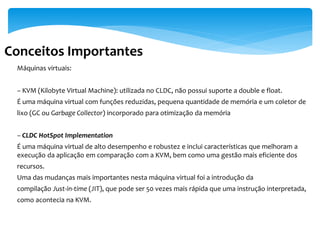 Conceitos Importantes
 Máquinas virtuais:


 – KVM (Kilobyte Virtual Machine): utilizada no CLDC, não possui suporte a double e float.
 É uma máquina virtual com funções reduzidas, pequena quantidade de memória e um coletor de
 lixo (GC ou Garbage Collector) incorporado para otimização da memória


 – CLDC HotSpot Implementation
 É uma máquina virtual de alto desempenho e robustez e inclui características que melhoram a
 execução da aplicação em comparação com a KVM, bem como uma gestão mais eficiente dos
 recursos.
 Uma das mudanças mais importantes nesta máquina virtual foi a introdução da
 compilação Just-in-time (JIT), que pode ser 50 vezes mais rápida que uma instrução interpretada,
 como acontecia na KVM.
 