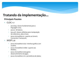 Tratando da implementação...
Principais Pacotes
• CLDC 1.1
    •   java.lang classes fundamentais para a
        linguagem Java;
    •   java.io I/O básico;
    •   java.util classes utilitárias para manipulação
        de Collections, data e hora;
    •   javax.microedition.io suporte ao Generic
        Connection Framework;
• MIDP 2.0
    •   javax.microedition.lcdui interface gráfica com
        usuário;
    •   javax.microedition.midlet suporte aos
        MIDlets;
    •   javax.microedition.lcdui.game
        desenvolvimento de jogos;
    •   javax.microedition.rms persistência de dados;
 