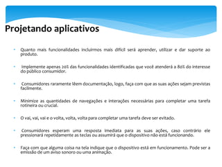 Projetando aplicativos
  •   Quanto mais funcionalidades incluirmos mais difícil será aprender, utilizar e dar suporte ao
      produto.

  •   Implemente apenas 20% das funcionalidades identificadas que você atenderá a 80% do interesse
      do público consumidor.

  •    Consumidores raramente lêem documentação, logo, faça com que as suas ações sejam previstas
      facilmente.

  •   Minimize as quantidades de navegações e interações necessárias para completar uma tarefa
      rotineira ou crucial.

  •   O vai, vai, vai e o volta, volta, volta para completar uma tarefa deve ser evitado.

  •   Consumidores esperam uma resposta imediata para as suas ações, caso contrário ele
      pressionará repetidamente as teclas ou assumirá que o dispositivo não está funcionando.

  •   Faça com que alguma coisa na tela indique que o dispositivo está em funcionamento. Pode ser a
      emissão de um aviso sonoro ou uma animação.
 