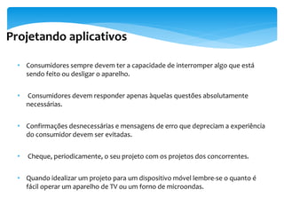Projetando aplicativos

  • Consumidores sempre devem ter a capacidade de interromper algo que está
    sendo feito ou desligar o aparelho.


  •   Consumidores devem responder apenas àquelas questões absolutamente
      necessárias.


  • Confirmações desnecessárias e mensagens de erro que depreciam a experiência
    do consumidor devem ser evitadas.


  •   Cheque, periodicamente, o seu projeto com os projetos dos concorrentes.


  • Quando idealizar um projeto para um dispositivo móvel lembre-se o quanto é
    fácil operar um aparelho de TV ou um forno de microondas.
 