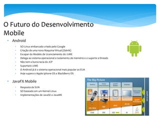 O Futuro do Desenvolvimento
Mobile
 • Android
     •   SO Linux embarcado criado pelo Google
     •   Criação de uma nova Maquina Virtual (Dalvik)
     •   Escapar do Modelo de Licenciamento do J2ME
     •   Delega ao sistema operacional o isolamento de memória e o suporte a threads
     •   Não tem a burocracia do JCP
     •   Suportará J2ME
     •   O Android já é o sistema operacional mais popular os EUA
     •   Hoje supera o Apple Iphone OS e BlackBerry OS


 • JavaFX Mobile
     •   Resposta da SUN
     •   SO baseado em um Kernel Linux
     •   Implementações de JavaSE e JavaME
 