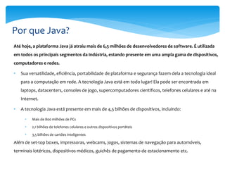 Por que Java?
Até hoje, a plataforma Java já atraiu mais de 6,5 milhões de desenvolvedores de software. É utilizada
em todos os principais segmentos da indústria, estando presente em uma ampla gama de dispositivos,
computadores e redes.

•   Sua versatilidade, eficiência, portabilidade de plataforma e segurança fazem dela a tecnologia ideal
    para a computação em rede. A tecnologia Java está em todo lugar! Ela pode ser encontrada em
    laptops, datacenters, consoles de jogo, supercomputadores científicos, telefones celulares e até na
    Internet.

•   A tecnologia Java está presente em mais de 4,5 bilhões de dispositivos, incluindo:

      •   Mais de 800 milhões de PCs

      •   2,1 bilhões de telefones celulares e outros dispositivos portáteis

      •   3,5 bilhões de cartões inteligentes

Além de set-top boxes, impressoras, webcams, jogos, sistemas de navegação para automóveis,
terminais lotéricos, dispositivos médicos, guichês de pagamento de estacionamento etc.
 