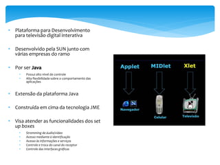 • Plataforma para Desenvolvimento
  para televisão digital interativa

• Desenvolvido pela SUN junto com
  várias empresas do ramo

• Por ser Java
    •   Possui alto nível de controle
    •   Alta flexibilidade sobre o comportamento das
        aplicações


• Extensão da plataforma Java

• Construída em cima da tecnologia JME

• Visa atender as funcionalidades dos set
  up boxes
    •   Stremming de áudio/vídeo
    •   Acesso mediante à identificação
    •   Acesso às informações e serviços
    •   Controle e troca do canal do receptor
    •   Controle das interfaces gráficas
 