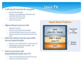 • A API provê recursos de uso geral
                                                          Java TV
    •   Alto nível de abstração
    •   Perde-se a necessidade do conhecimento da
        camada de mais baixo nível
    •   Protocolos de Transmissão
    •   Redes transmissoras


• Alguns desses recursos são:
    •   Seleção de Serviços
    •   Acesso e controle de banco de dados
    •   Controle do Media Player Interno do receptor
    •   Acesso aos dados transmitidos através do sinal
        da tv.
• Além de outros recursos que estão
  fora da especificação:
    •   Suporte a um canal de retorno – pacote java.net
    •   Reprodução de conteúdo multimídia - JMF
        (Java Media Framework)


• Entre os recursos não
  disponibilizados pelo Java TV :
    •   Falta de sistema de gerenciamento de recursos
    •   Falta de um sistema de arquivos
 