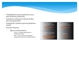•   Possibilidade de executar aplicativos Java a
    partir de leitores de Blue-Ray
•   A plataforma JAVA para os leitores de Blue-
    Ray é chamada de BD-J
•   O padrão BD-J também é parte da plataforma
    JavaME
•   Antes de iniciarmos...
      •   Alguns conceitos básicos:
            •   Títulos – Unidade organizadora de
                conteúdos de vídeo
            •   Menu - Parte interativa da aplicação,
                responde aos eventos do controle remoto
 
