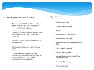 •   O que é possível fazer com BD-J ?                   •   Outras idéias ...


                                                              •    Menus elaborados
     •   Desenhar textos na tela. Incluindo conteúdo
         dentro do quadro que está sendo exibido.             •    Interatividade In-movie
           •    Ex. Processar legendas
                                                              •    Jogos
     •   Desenhar formas ou imagens na tela em cima
         do conteúdo do vídeo que é exibido no                •    Persistência de Informações
         momento.
                                                              •    Download de conteúdo
     •   Desenhar e animar as imagens na tela de um
         jogo interativo.                                     •    Comercio eletrônico associado com o
                                                                   filme
     •   Criar botões animados com vários tipos de
         efeitos                                              •    Download de legendas

                                                              •    Eventos sincronizados
     •   Criar menus altamente interativos que
         permitem ao usuário selecionar um título, um
                                                              •    Compartilhamento de experiências
         capítulo, ou quaisquer outras opções                      em comunidades
         avançadas como conteúdo extra.
                                                              •    Versatilidade de design

                                                              •    Internet Banking
 