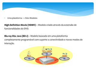 •   Uma plataforma - > Dois Modelos


High-Definition Movie (HDMV) – Modelo criado através da extensão de
funcionalidades do DVD.


Blu-ray Disc Java (BD-J) – Modelo baseado em uma plataforma
completamente programável com suporte a conectividade e novos modos de
interação.
 