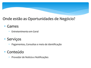Onde estão as Oportunidades de Negócio?
• Games
   • Entretenimento em Geral


• Serviços
   • Pagamentos, Consultas e meio de identificação


• Conteúdo
   • Provedor de Noticia e Notificações
 