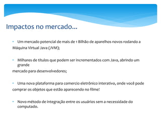 Impactos no mercado...
 • Um mercado potencial de mais de 1 Bilhão de aparelhos novos rodando a
 Máquina Virtual Java (JVM);


 • Milhares de títulos que podem ser incrementados com Java, abrindo um
   grande
 mercado para desenvolvedores;


 • Uma nova plataforma para comercio eletrônico interativo, onde você pode
 comprar os objetos que estão aparecendo no filme!


 • Novo método de integração entre os usuários sem a necessidade do
   computado.
 